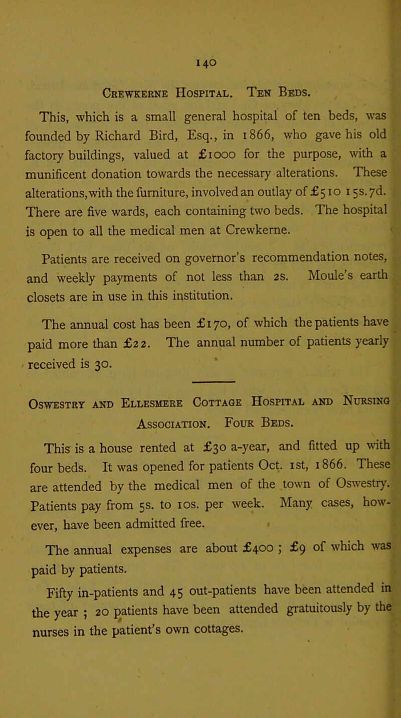 Crewkerne Hospital. Ten Beds. This, which is a small general hospital of ten beds, was founded by Richard Bird, Esq., in 1866, who gave his old factory buildings, valued at £1000 for the purpose, with a munificent donation towards the necessary alterations. These alterations, with the furniture, involved an outlay of £510 15s. 7d. ; There are five wards, each containing two beds. The hospital is open to all the medical men at Crewkerne. Patients are received on governor’s recommendation notes, and weekly payments of not less than 2 s. Moule’s earth closets are in use in this institution. The annual cost has been £170, of which the patients have paid more than £22. The annual number of patients yearly received is 30. Oswestry and Ellesmere Cottage Hospital and Nursing Association. Four Beds. This is a house rented at £30 a-year, and fitted up with four beds. It was opened for patients Oct. 1st, 1866. These are attended by the medical men of the town of Oswestiy. Patients pay from 5s. to 10s. per week. Many cases, how- ever, have been admitted free. The annual expenses are about £400 ; £9 of which was paid by patients. Fifty in-patients and 45 out-patients have been attended in the year ; 20 patients have been attended gratuitously by the nurses in the patient’s own cottages.