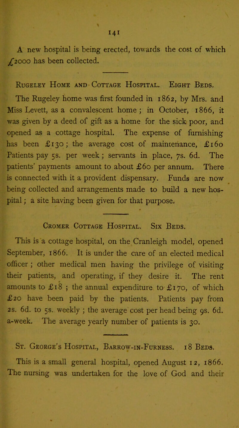 A new hospital is being erected, towards the cost of which £2000 has been collected. Rugeley Home and Cottage Hospital. Eight Beds. The Rugeley home was first founded in 1862, by Mrs. and Miss Levett, as a convalescent home; in October, 1866, it was given by a deed of gift as a home for the sick poor, and opened as a cottage hospital. The expense of furnishing has been £130; the average cost of maintenance, £160 Patients pay 5s. per week; servants in place, 7s. 6d. The patients’ payments amount to about £60 per annum. There is connected with it a provident dispensary. Funds are now being collected and arrangements made to build a new hos- pital ; a site having been given for that purpose. Cromer Cottage Hospital. Six Beds. This is a cottage hospital, on the Cranleigh model, opened September, 1866. It is under the care of an elected medical officer; other medical men having the privilege of visiting their patients, and operating, if they desire it. The rent amounts to £18 ; the annual expenditure to £170, of which £20 have been paid by the patients. Patients pay from 2s. 6d. to 5s. weekly ; the average cost per head being 9s. 6d. a-week. The average yearly number of patients is 30. St. George’s Hospital, Barrow-in-Furness. 18 Beds. This is a small general hospital, opened August 12, 1866. The nursing was undertaken for the love of God and their