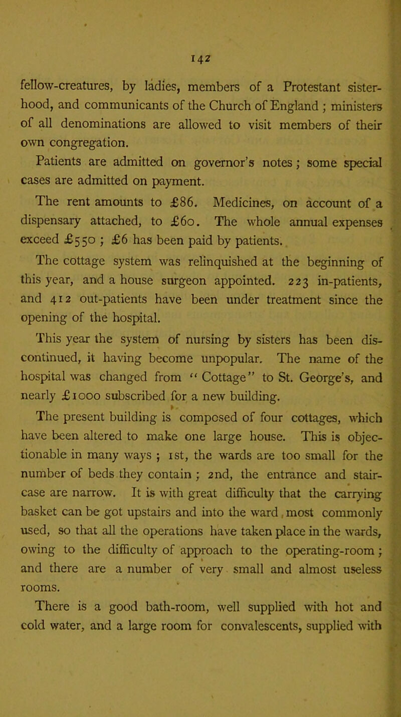 fellow-creatures, by ladies, members of a Protestant sister- hood, and communicants of the Church of England ; ministers of all denominations are allowed to visit members of their own congregation. Patients are admitted on governor’s notes; some special cases are admitted on payment. The rent amounts to £86. Medicines, on account of a dispensary attached, to £60. The whole annual expenses exceed £550 ; £6 has been paid by patients. The cottage system was relinquished at the beginning of this year, and a house surgeon appointed. 223 in-patients, and 412 out-patients have been under treatment since the opening of the hospital. This year the system of nursing by sisters has been dis- continued, it having become unpopular. The name of the hospital was changed from “Cottage” to St. George’s, and nearly £ 1000 subscribed for a new building. The present building is composed of four cottages, which have been altered to make one large house. This is objec- tionable in many ways ; 1st, the wards are too small for the number of beds they contain ; 2nd, the entrance and stair- case are narrow. It is with great difficulty that the carrying basket can be got upstairs and into the ward most commonly used, so that all the operations have taken place in the wards, owing to the difficulty of approach to the operating-room ; and there are a number of very small and almost useless rooms. There is a good bath-room, well supplied with hot and cold water, and a large room for convalescents, supplied with