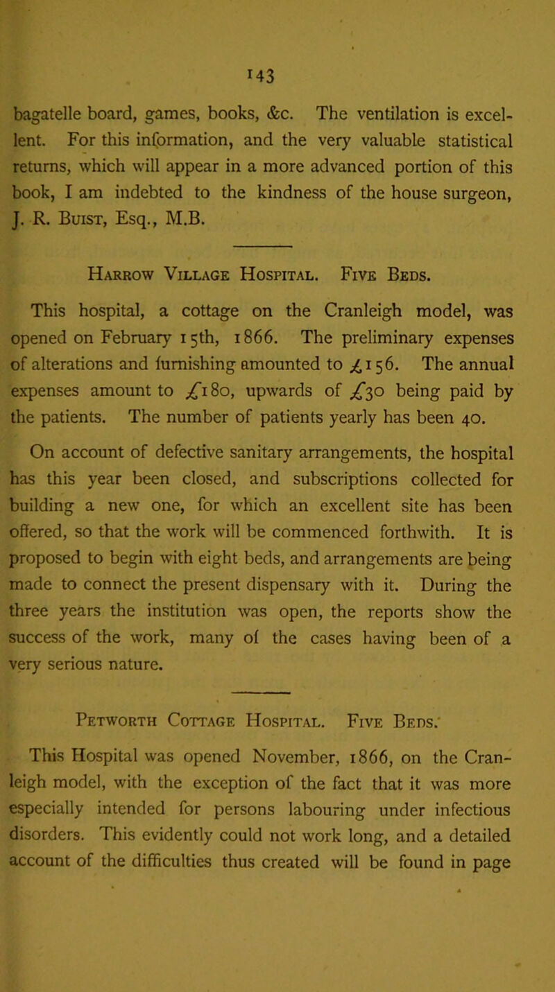 bagatelle board, games, books, &c. The ventilation is excel- lent. For this information, and the very valuable statistical returns, which will appear in a more advanced portion of this book, I am indebted to the kindness of the house surgeon, J. R. Buist, Esq., M.B. Harrow Village Hospital. Five Beds. This hospital, a cottage on the Cranleigh model, was opened on February 15th, 1866. The preliminary expenses of alterations and furnishing amounted to ^.i 56. The annual expenses amount to ^180, upwards of ^30 being paid by the patients. The number of patients yearly has been 40. On account of defective sanitary arrangements, the hospital has this year been closed, and subscriptions collected for building a new one, for which an excellent site has been offered, so that the work will be commenced forthwith. It is proposed to begin with eight beds, and arrangements are being made to connect the present dispensary with it. During the three years the institution was open, the reports show the success of the work, many of the cases having been of a very serious nature. Petworth Cottage Hospital. Five Beds: This Hospital was opened November, 1866, on the Cran- leigh model, with the exception of the fact that it was more especially intended for persons labouring under infectious disorders. This evidently could not work long, and a detailed account of the difficulties thus created will be found in page