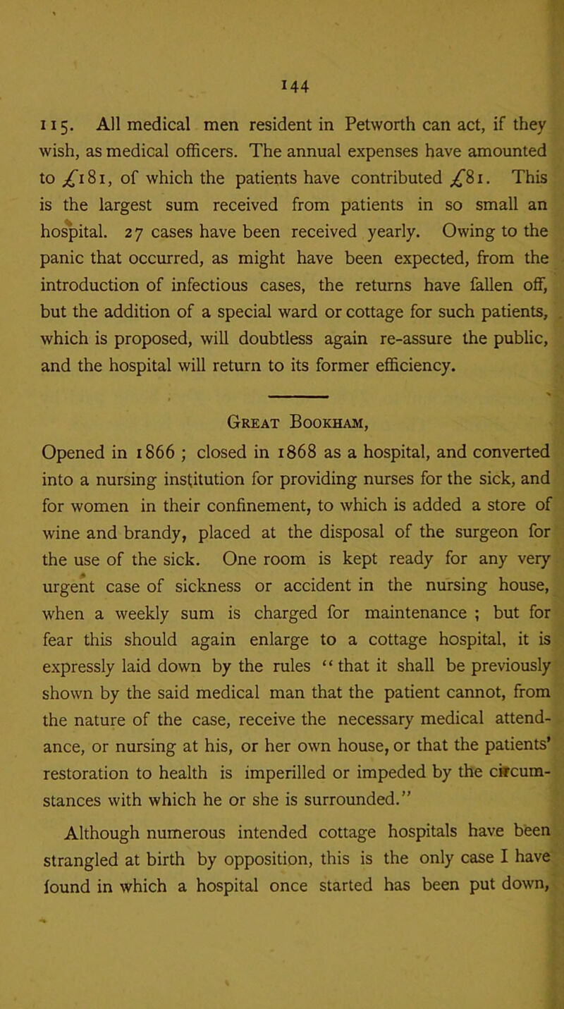115. All medical men resident in Petworth can act, if they wish, as medical officers. The annual expenses have amounted to ^181, of which the patients have contributed /Si. This is the largest sum received from patients in so small an hospital. 27 cases have been received yearly. Owing to the panic that occurred, as might have been expected, from the introduction of infectious cases, the returns have fallen off, but the addition of a special ward or cottage for such patients, which is proposed, will doubtless again re-assure the public, and the hospital will return to its former efficiency. Great Bookham, Opened in 1866 ; closed in 1868 as a hospital, and converted into a nursing institution for providing nurses for the sick, and for women in their confinement, to which is added a store of wine and brandy, placed at the disposal of the surgeon for the use of the sick. One room is kept ready for any very urgent case of sickness or accident in the nursing house, when a weekly sum is charged for maintenance ; but for fear this should again enlarge to a cottage hospital, it is expressly laid down by the rules “ that it shall be previously shown by the said medical man that the patient cannot, from the nature of the case, receive the necessary medical attend- ance, or nursing at his, or her own house, or that the patients’ restoration to health is imperilled or impeded by the circum- stances with which he or she is surrounded.” Although numerous intended cottage hospitals have been strangled at birth by opposition, this is the only case I have found in which a hospital once started has been put down,