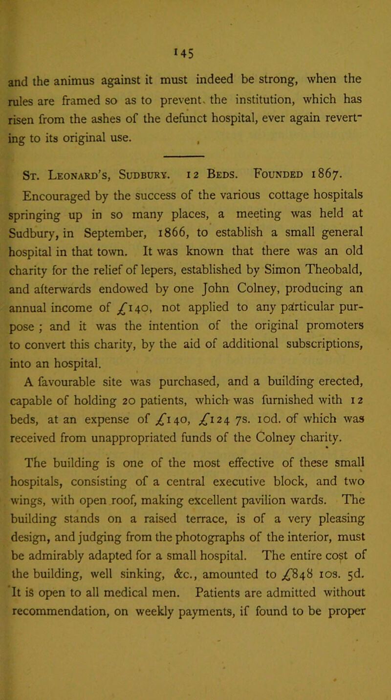 and the animus against it must indeed be strong, when the rules are framed so as to prevent, the institution, which has risen from the ashes of the defunct hospital, ever again revert- ing to its original use. St. Leonard’s, Sudbury. 12 Beds. Founded 1867. Encouraged by the success of the various cottage hospitals springing up in so many places, a meeting was held at Sudbury, in September, 1866, to establish a small general hospital in that town. It was known that there was an old charity for the relief of lepers, established by Simon Theobald, and afterwards endowed by one John Colney, producing an annual income of /140, not applied to any particular pur- pose ; and it was the intention of the original promoters to convert this charity, by the aid of additional subscriptions, into an hospital. A favourable site was purchased, and a building erected, capable of holding 20 patients, which was furnished with 12 beds, at an expense of ^140, £124 7s. iod. of which was received from unappropriated funds of the Colney charity. The building is one of the most effective of these small hospitals, consisting of a central executive block, and two wings, with open roof, making excellent pavilion wards. The building stands on a raised terrace, is of a very pleasing design, and judging from the photographs of the interior, must be admirably adapted for a small hospital. The entire cost of the building, well sinking, &c., amounted to ^848 10s. 5d. It is open to all medical men. Patients are admitted without recommendation, on weekly payments, if found to be proper