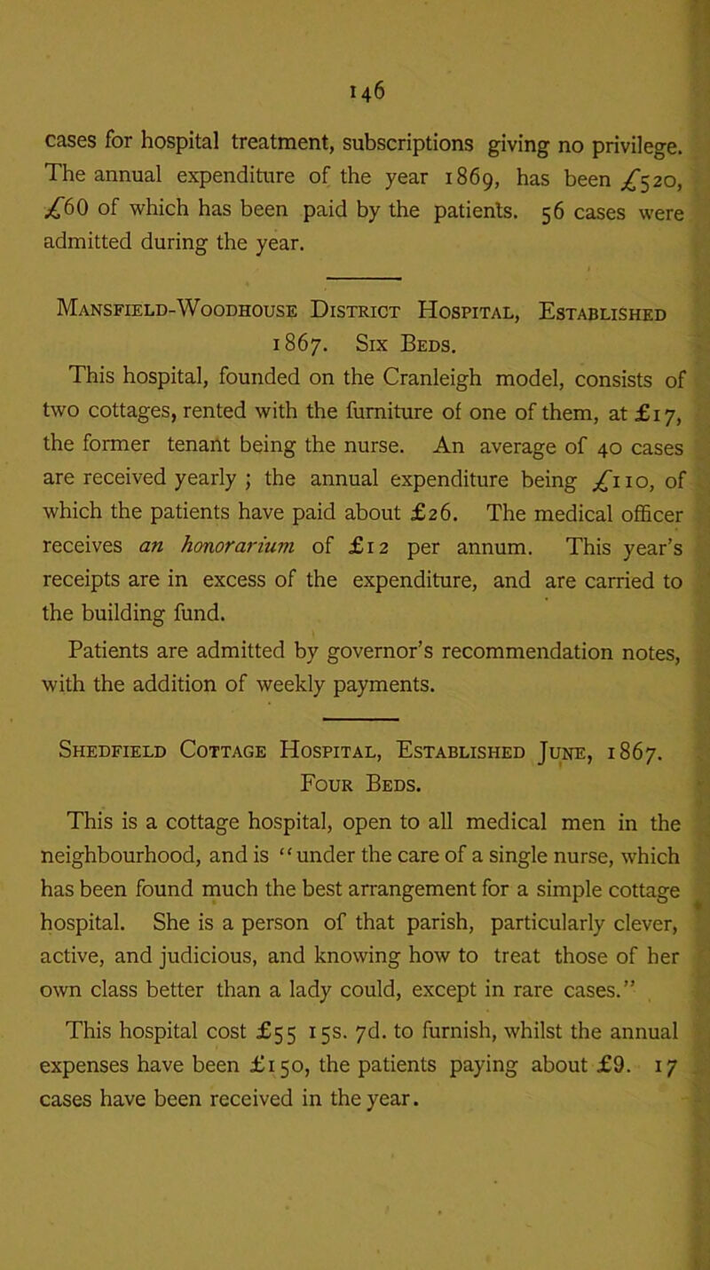 cases for hospital treatment, subscriptions giving no privilege. The annual expenditure of the year 1869, has been /520, £60 of which has been paid by the patients. 56 cases were admitted during the year. Mansfield-Woodhouse District Hospital, Established 1867. Six Beds. This hospital, founded on the Cranleigh model, consists of two cottages, rented with the furniture of one of them, at £17, the former tenant being the nurse. An average of 40 cases are received yearly ; the annual expenditure being £no, of which the patients have paid about £26. The medical officer receives an honorarium of £12 per annum. This year’s receipts are in excess of the expenditure, and are carried to the building fund. Patients are admitted by governor’s recommendation notes, with the addition of weekly payments. Shedfield Cottage Hospital, Established June, 1867. Four Beds. This is a cottage hospital, open to all medical men in the neighbourhood, and is “under the care of a single nurse, which has been found much the best arrangement for a simple cottage hospital. She is a person of that parish, particularly clever, active, and judicious, and knowing how to treat those of her own class better than a lady could, except in rare cases.” This hospital cost £55 15s. 7d. to furnish, whilst the annual expenses have been £150, the patients paying about £9. 17 cases have been received in the year.