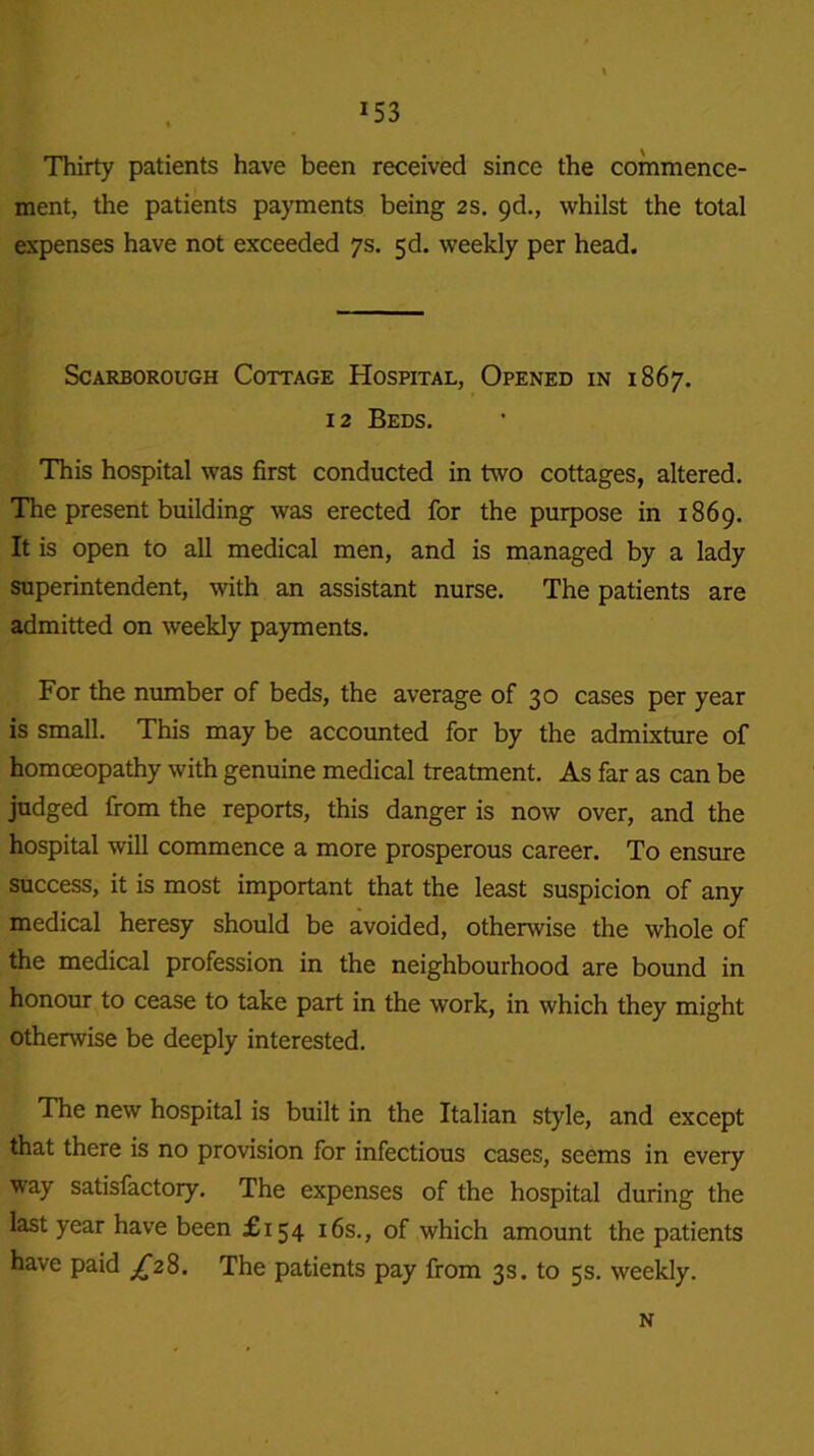 Thirty patients have been received since the commence- ment, the patients payments being 2s. 9d., whilst the total expenses have not exceeded 7s. 5d. weekly per head. Scarborough Cottage Hospital, Opened in 1867. 12 Beds. This hospital was first conducted in two cottages, altered. The present building was erected for the purpose in 1869. It is open to all medical men, and is managed by a lady superintendent, with an assistant nurse. The patients are admitted on weekly payments. For the number of beds, the average of 30 cases per year is small. This may be accounted for by the admixture of homoeopathy with genuine medical treatment. As far as can be judged from the reports, this danger is now over, and the hospital will commence a more prosperous career. To ensure success, it is most important that the least suspicion of any medical heresy should be avoided, otherwise the whole of the medical profession in the neighbourhood are bound in honour to cease to take part in the work, in which they might otherwise be deeply interested. The new hospital is built in the Italian style, and except that there is no provision for infectious cases, seems in every way satisfactory. The expenses of the hospital during the last year have been £154 16s., of which amount the patients have paid £28. The patients pay from 3s. to 5s. weekly. N