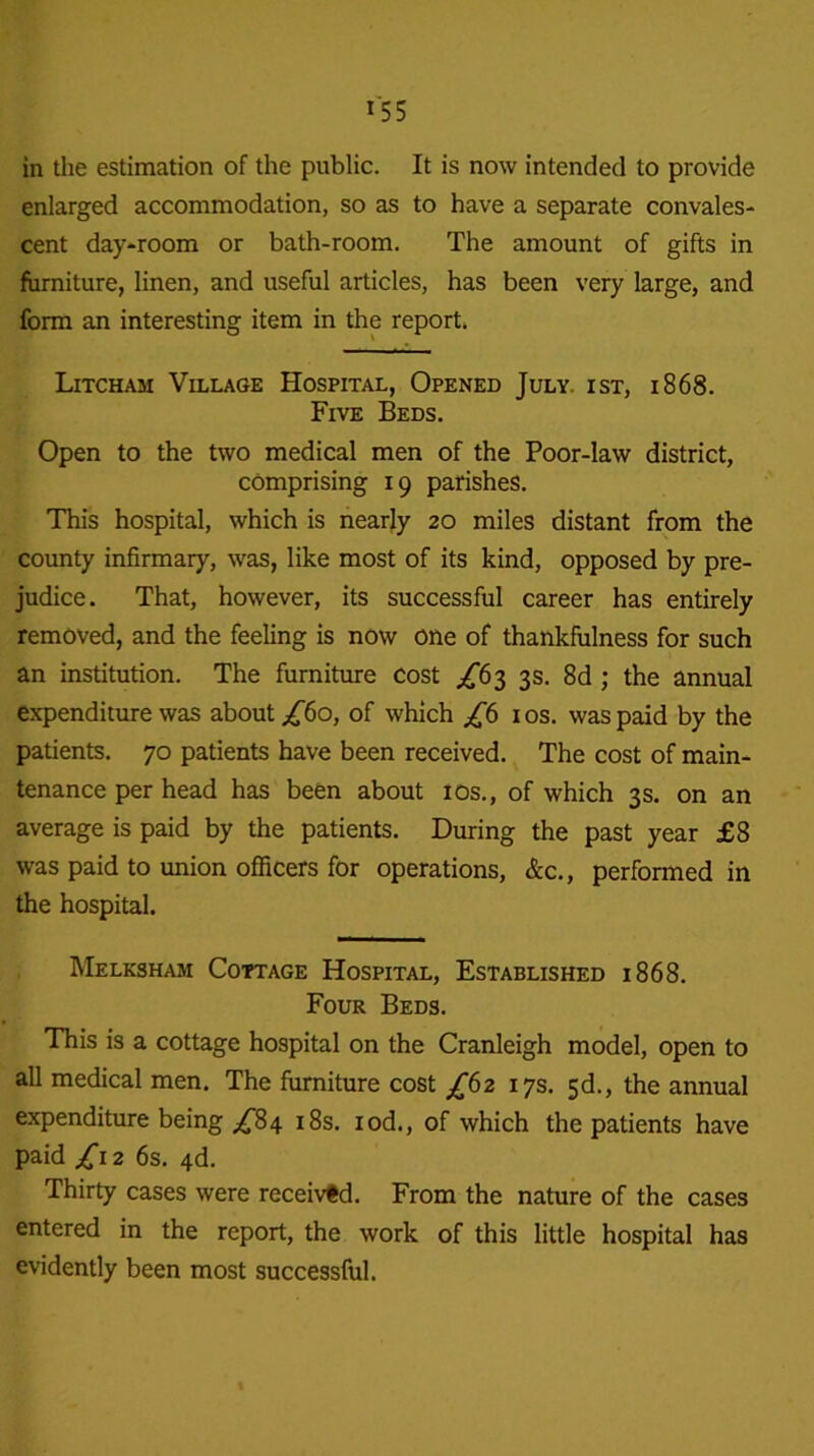 in the estimation of the public. It is now intended to provide enlarged accommodation, so as to have a separate convales- cent day-room or bath-room. The amount of gifts in furniture, linen, and useful articles, has been very large, and form an interesting item in the report. Litcham Village Hospital, Opened July, ist, 1868. Five Beds. Open to the two medical men of the Poor-law district, comprising 19 parishes. This hospital, which is nearly 20 miles distant from the county infirmary, was, like most of its kind, opposed by pre- judice. That, however, its successful career has entirely removed, and the feeling is now one of thankfulness for such an institution. The furniture cost ^63 3s. 8d ; the annual expenditure was about ^60, of which £6 10s. was paid by the patients. 70 patients have been received. The cost of main- tenance per head has been about 10s., of which 3 s. on an average is paid by the patients. During the past year £8 was paid to union officers for operations, &c., performed in the hospital. Melksham Cottage Hospital, Established 1868. Four Beds. This is a cottage hospital on the Cranleigh model, open to all medical men. The furniture cost £62 17s. 5d., the annual expenditure being ^84 18s. iod., of which the patients have paid ^12 6s. 4d. Thirty cases were received. From the nature of the cases entered in the report, the work of this little hospital has evidently been most successful.