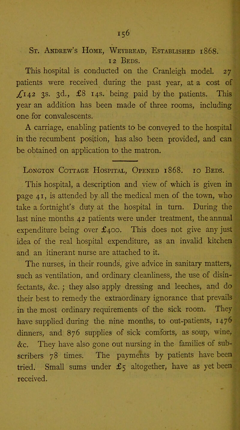St. Andrew’s Home, Weybread, Established 1868. 12 Beds. This hospital is conducted on the Cranleigh model. 27 patients were received during the past year, at a cost of ^142 3s. 3d., £8 14s. being paid by the patients. This year an addition has been made of three rooms, including one for convalescents. A carriage, enabling patients to be conveyed to the hospital in the recumbent position, has also been provided, and can be obtained on application to the matron. Longton Cottage Hospital, Opened 1868. 10 Beds. This hospital, a description and view of which is given in page 41, is attended by all the medical men of the town, who take a fortnight’s duty at the hospital in turn. During the last nine months 42 patients were under treatment, the annual expenditure being over £400. This does not give any just idea of the real hospital expenditure, as an invalid kitchen and an itinerant nurse are attached to it. The nurses, in their rounds, give advice in sanitary matters, such as ventilation, and ordinary cleanliness, the use of disin- fectants, &c. ; they also apply dressing and leeches, and do their best to remedy the extraordinary ignorance that prevails in the most ordinary requirements of the sick room. They have supplied during the nine months, to out-patients, 1476 dinners, and 876 supplies of sick comforts, as soup, wine, &c. They have also gone out nursing in the families of sub- scribers 78 times. The payments by patients have been tried. Small sums under £5 altogether, have as yet been received.