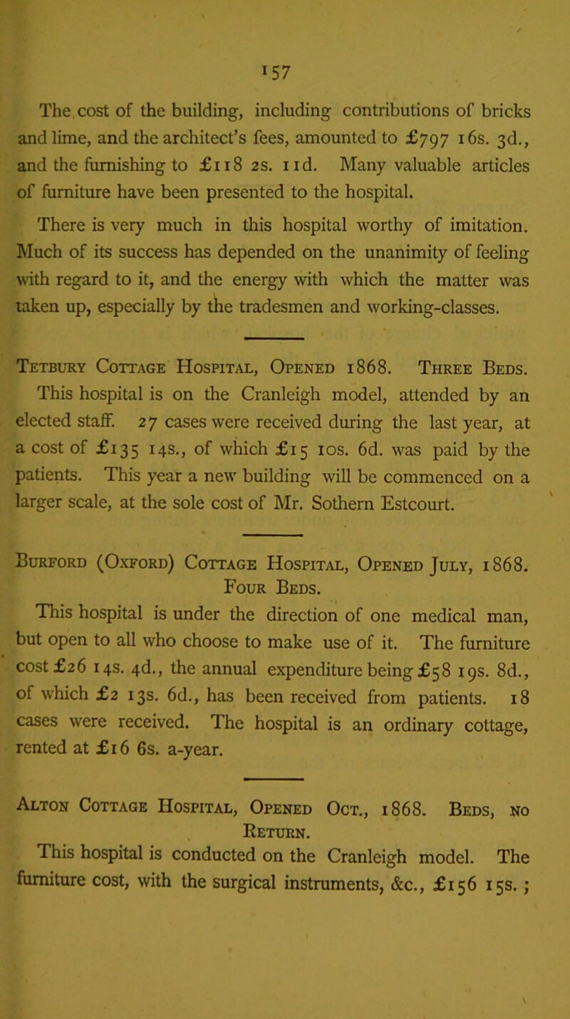 The cost of the building, including contributions of bricks and lime, and the architect’s fees, amounted to £797 16s. 3d., and the furnishing to £118 2s. nd. Many valuable articles of furniture have been presented to the hospital. There is very much in this hospital worthy of imitation. Much of its success has depended on the unanimity of feeling with regard to it, and the energy with which the matter was taken up, especially by the tradesmen and working-classes. Tetbury Cottage Hospital, Opened 1868. Three Beds. This hospital is on the Cranleigh model, attended by an elected staff. 2 7 cases were received during the last year, at a cost of £135 14s., of which £15 10s. 6d. was paid by the patients. This year a new building will be commenced on a larger scale, at the sole cost of Mr. Sothern Estcourt. Burford (Oxford) Cottage Hospital, Opened July, 1868. Four Beds. This hospital is under the direction of one medical man, but open to all who choose to make use of it. The furniture cost £26 14s. 4d., the annual expenditure being £58 19s. 8d., of which £2 13s. 6d., has been received from patients. 18 cases were received. The hospital is an ordinary cottage, rented at £16 6s. a-year. Alton Cottage Hospital, Opened Oct., 1868. Beds, no Return. This hospital is conducted on the Cranleigh model. The furniture cost, with the surgical instruments, &c., £156 15s. ; \