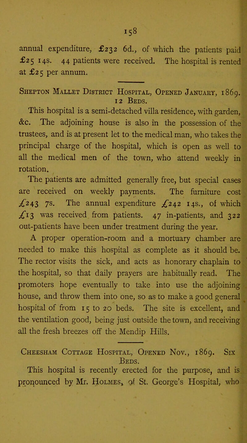 annual expenditure, £232 6d., of which the patients paid £25145. 44 patients were received. The hospital is rented at £2 5 per annum. Shepton Mallet District Hospital, Opened January, 1869. 12 Beds. This hospital is a semi-detached villa residence, with garden, &c. The adjoining house is also in the possession of the trustees, and is at present let to the medical man, who takes the principal charge of the hospital, which is open as well to all the medical men of the town, who attend weekly in rotation. The patients are admitted generally free, but special cases are received on weekly payments. The furniture cost ^243 7s. The annual expenditure ,£242 14s., of which ^13 was received from patients. 47 in-patients, and 322 out-patients have been under treatment during the year. A proper operation-room and a mortuary chamber are needed to make this hospital as complete as it should be. The rector visits the sick, and acts as honorary chaplain to the hospital, so that daily prayers are habitually read. The promoters hope eventually to take into use the adjoining house, and throw them into one, so as to make a good general hospital of from 15 to 20 beds. The site is excellent, and the ventilation good, being just outside the town, and receiving all the fresh breezes off the Mendip Hills. Cheesham Cottage Hospital, Opened Nov., 1869. Six Beds. This hospital is recently erected for the purpose, and is pronounced by Mr. Holmes,, of St. George’s Hospital, who