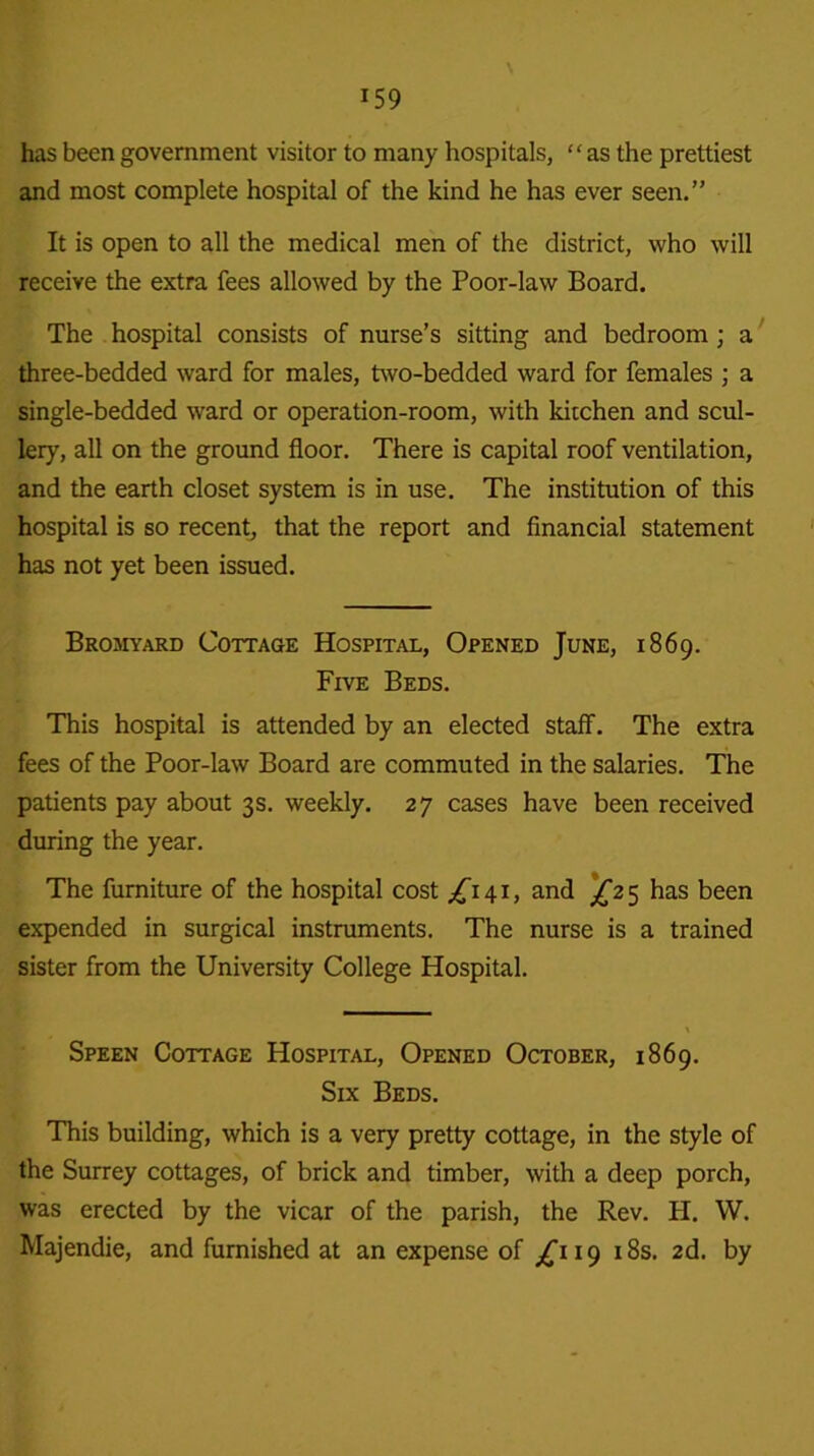 \ has been government visitor to many hospitals, “as the prettiest and most complete hospital of the kind he has ever seen.” It is open to all the medical men of the district, who will receive the extra fees allowed by the Poor-law Board. The hospital consists of nurse’s sitting and bedroom; a three-bedded ward for males, two-bedded ward for females ; a single-bedded ward or operation-room, with kicchen and scul- lery, all on the ground floor. There is capital roof ventilation, and the earth closet system is in use. The institution of this hospital is so recent, that the report and financial statement has not yet been issued. Bromyard Cottage Hospital, Opened June, 1869. Five Beds. This hospital is attended by an elected staff. The extra fees of the Poor-law Board are commuted in the salaries. The patients pay about 3s. weekly. 27 cases have been received during the year. The furniture of the hospital cost /'141, and ^25 has been expended in surgical instruments. The nurse is a trained sister from the University College Hospital. Speen Cottage Hospital, Opened October, 1869. Six Beds. This building, which is a very pretty cottage, in the style of the Surrey cottages, of brick and timber, with a deep porch, was erected by the vicar of the parish, the Rev. H. W. Majendie, and furnished at an expense of ^119 18s. 2d. by