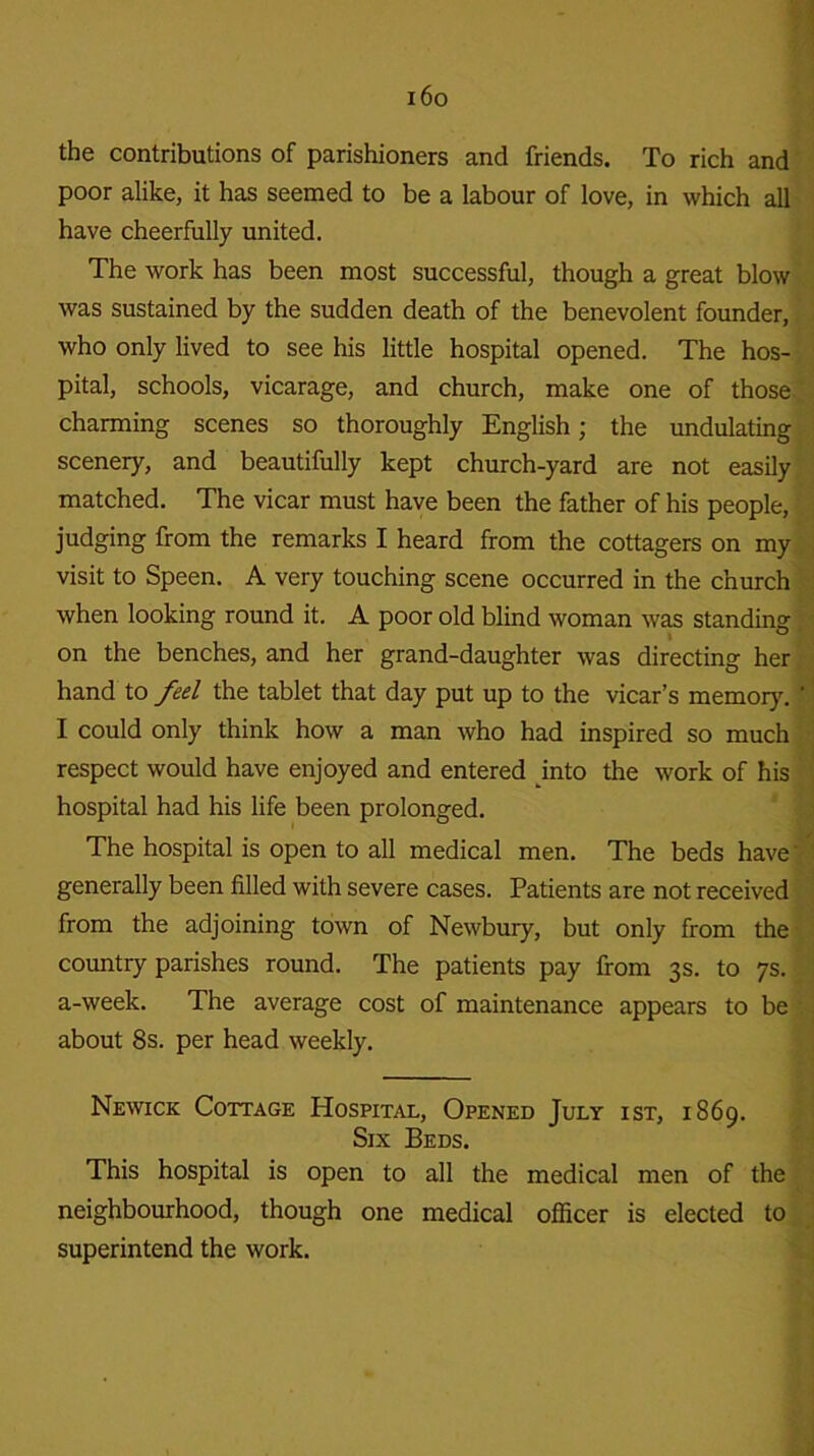 i6o the contributions of parishioners and friends. To rich and poor alike, it has seemed to be a labour of love, in which all have cheerfully united. The work has been most successful, though a great blow was sustained by the sudden death of the benevolent founder, who only lived to see his little hospital opened. The hos- pital, schools, vicarage, and church, make one of those charming scenes so thoroughly English; the undulating scenery, and beautifully kept church-yard are not easily matched. The vicar must have been the father of his people, judging from the remarks I heard from the cottagers on my visit to Speen. A very touching scene occurred in the church when looking round it. A poor old blind woman was standing on the benches, and her grand-daughter was directing her hand to fed the tablet that day put up to the vicar’s memory. I could only think how a man who had inspired so much respect would have enjoyed and entered into the work of his hospital had his life been prolonged. The hospital is open to all medical men. The beds have' generally been filled with severe cases. Patients are not received from the adjoining town of Newbury, but only from the country parishes round. The patients pay from 3s. to 7s. a-week. The average cost of maintenance appears to be about 8s. per head weekly. Newick Cottage Hospital, Opened July ist, 1869. Six Beds. This hospital is open to all the medical men of the neighbourhood, though one medical officer is elected to superintend the work.