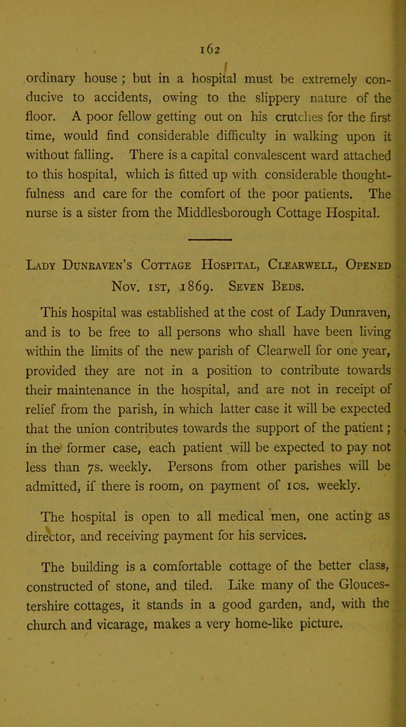 ordinary house; but in a hospital must be extremely con- ducive to accidents, owing to the slippery nature of the floor. A poor fellow getting out on his crutches for the first time, would find considerable difficulty in walking upon it without falling. There is a capital convalescent ward attached to this hospital, which is fitted up with considerable thought- fulness and care for the comfort of the poor patients. The nurse is a sister from the Middlesborough Cottage Hospital. Lady Dunraven’s Cottage Hospital, Clearwell, Opened Nov. ist, 1869. Seven Beds. This hospital was established at the cost of Lady Dunraven, and is to be free to all persons who shall have been living within the limits of the new parish of Clearwell for one year, provided they are not in a position to contribute towards their maintenance in the hospital, and are not in receipt of relief from the parish, in which latter case it will be expected that the union contributes towards the support of the patient ; in the former case, each patient will be expected to pay not less than 7s. weekly. Persons from other parishes will be admitted, if there is room, on payment of 10s. weekly. The hospital is open to all medical men, one acting as director, and receiving payment for his services. The building is a comfortable cottage of the better class, constructed of stone, and tiled. Like many of the Glouces- tershire cottages, it stands in a good garden, and, with the church and vicarage, makes a very home-like picture.