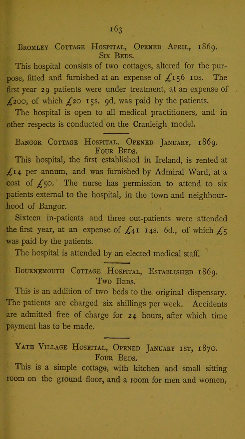 Bromley Cottage Hospital, Opened April, 1869. Six Beds. This hospital consists of two cottages, altered for the pur- pose, fitted and furnished at an expense of ^156 10s. The first year 29 patients were under treatment, at an expense of £200, of which £20 15s. 9d. was paid by the patients. The hospital is open to all medical practitioners, and in other respects is conducted on the Cranleigh model. Bangor Cottage Hospital. Opened January, 1869. Four Beds. This hospital, the first established in Ireland, is rented at £1 4 per annum, and was furnished by Admiral Ward, at a cost of £50. The nurse has permission to attend to six patients external to the hospital, in the town and neighbour- hood of Bangor. Sixteen in-patients and three out-patients were attended the first year, at an expense of /41 14s. 6d., of which £^ was paid by the patients. The hospital is attended by an elected medical staff. Bournemouth Cottage Hospital, Established 1869. Two Beds. This is an addition of two beds to the original dispensary. The patients are charged six shillings per week. Accidents are admitted free of charge for 24 hours, after which time payment has to be made. Yate Village Hospital, Opened January ist, 1870. Four Beds. This is a simple cottage, with kitchen and small sitting room on the ground floor, and a room for men and women,