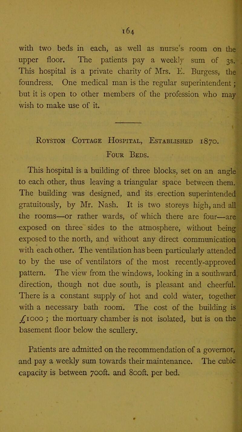 with two beds in each, as well as nurse’s room on the upper floor. The patients pay a weekly sum of 3s. This hospital is a private charity of Mrs. E. Burgess, the foundress. One medical man is the regular superintendent; but it is open to other members of the profession who may wish to make use of it. Royston Cottage Hospital, Established 1870. Four Beds. This hospital is a building of three blocks, set on an angle to each other, thus leaving a triangular space between them. The building was designed, and its erection superintended gratuitously, by Mr. Nash. It is two storeys high, and all the rooms—or rather wards, of which there are four—are exposed on three sides to the atmosphere, without being exposed to the north, and without any direct communication with each other. The ventilation has been particularly attended to by the use of ventilators of the most recently-approved pattern. The view from the windows, looking in a southward, direction, though not due south, is pleasant and cheerful. There is a constant supply of hot and cold water, together with a necessary bath room. The cost of the building is ^1000 ; the mortuary chamber is not isolated, but is on the basement floor below the scullery. Patients are admitted on the recommendation of a governor, and pay a weekly sum towards their maintenance. The cubic capacity is between 700ft. and 800ft. per bed.