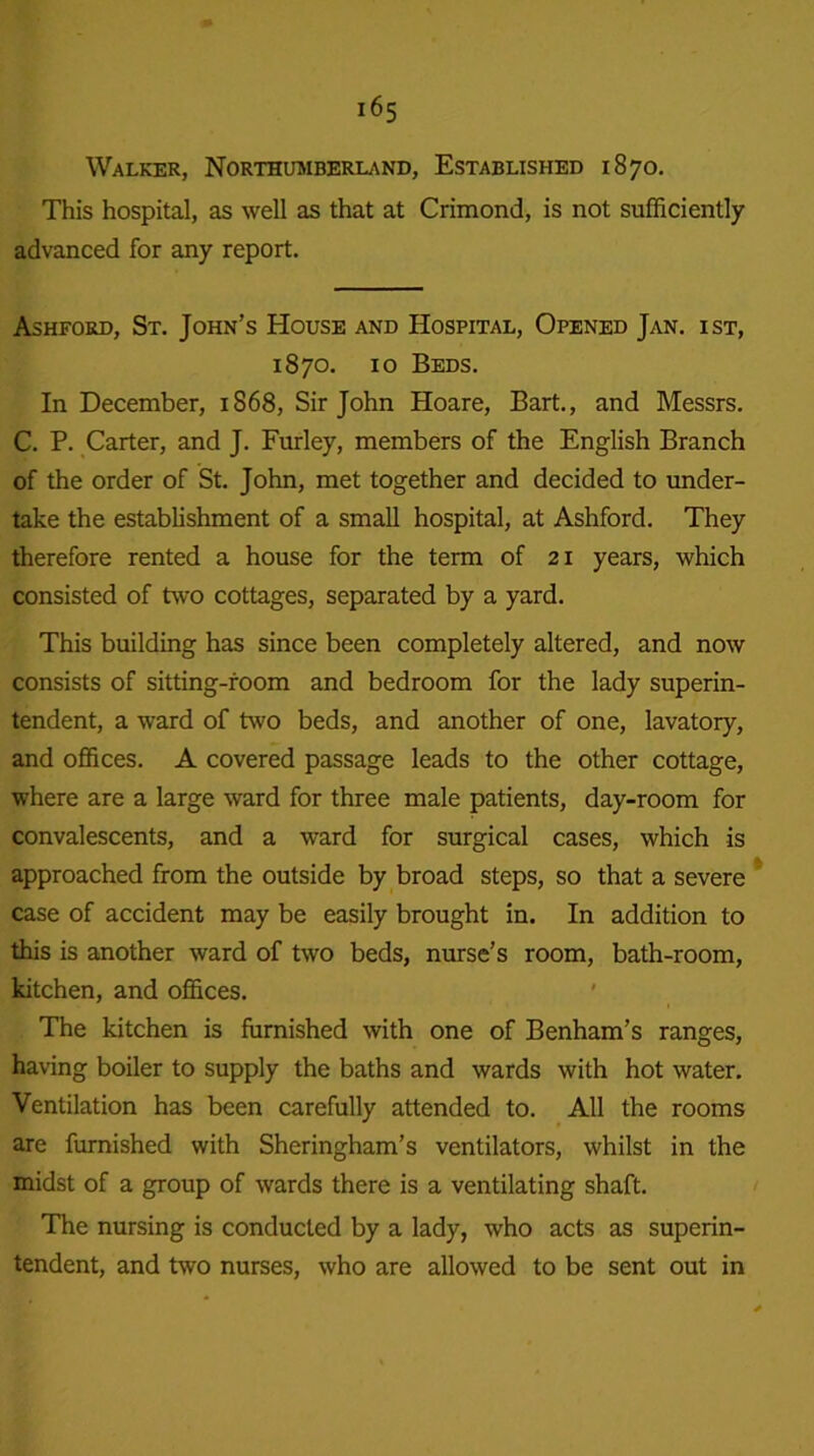 Walker, Northumberland, Established 1870. This hospital, as well as that at Crimond, is not sufficiently advanced for any report. Ashford, St. John’s House and Hospital, Opened Jan. ist, 1870. 10 Beds. In December, 1S68, Sir John Hoare, Bart., and Messrs. C. P. Carter, and J. Furley, members of the English Branch of the order of St. John, met together and decided to under- take the establishment of a small hospital, at Ashford. They therefore rented a house for the term of 21 years, which consisted of two cottages, separated by a yard. This building has since been completely altered, and now consists of sitting-room and bedroom for the lady superin- tendent, a ward of two beds, and another of one, lavatory, and offices. A covered passage leads to the other cottage, where are a large ward for three male patients, day-room for convalescents, and a ward for surgical cases, which is approached from the outside by broad steps, so that a severe case of accident may be easily brought in. In addition to this is another ward of two beds, nurse’s room, bath-room, kitchen, and offices. The kitchen is furnished with one of Benham’s ranges, having boiler to supply the baths and wards with hot water. Ventilation has been carefully attended to. All the rooms are furnished with Sheringham’s ventilators, whilst in the midst of a group of wards there is a ventilating shaft. The nursing is conducted by a lady, who acts as superin- tendent, and two nurses, who are allowed to be sent out in