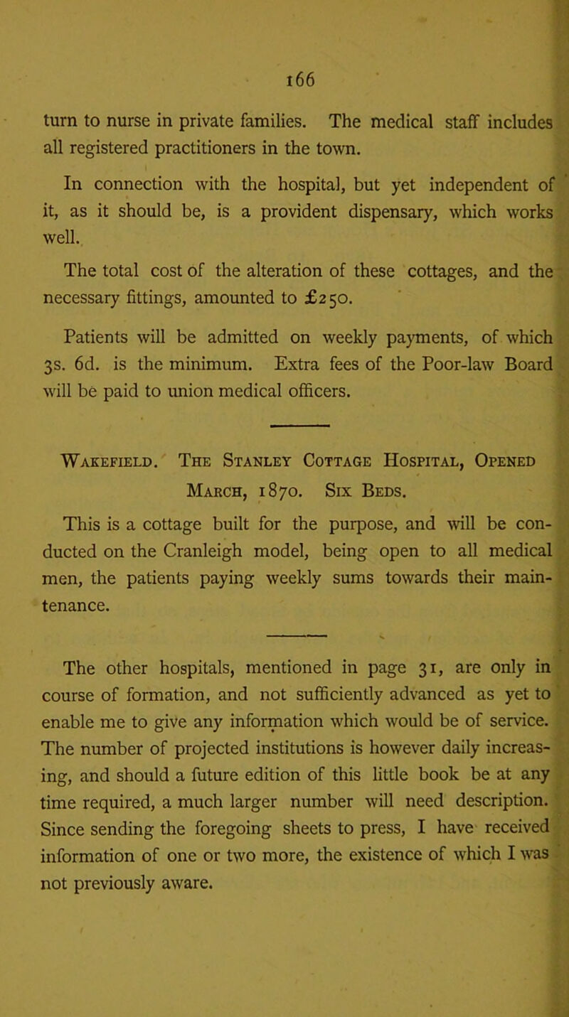 turn to nurse in private families. The medical staff includes all registered practitioners in the town. In connection with the hospital, but yet independent of it, as it should be, is a provident dispensary, which works well. The total cost of the alteration of these cottages, and the necessary fittings, amounted to £250. Patients will be admitted on weekly payments, of which 3s. 6d. is the minimum. Extra fees of the Poor-law Board will be paid to union medical officers. Wakefield. The Stanley Cottage Hospital, Opened March, 1870. Six Beds. This is a cottage built for the purpose, and will be con- ducted on the Cranleigh model, being open to all medical men, the patients paying weekly sums towards their main- tenance. The other hospitals, mentioned in page 31, are only in course of formation, and not sufficiently advanced as yet to enable me to give any information which would be of service. The number of projected institutions is however daily increas- ing, and should a future edition of this little book be at any time required, a much larger number will need description. Since sending the foregoing sheets to press, I have received information of one or two more, the existence of which I was not previously aware.