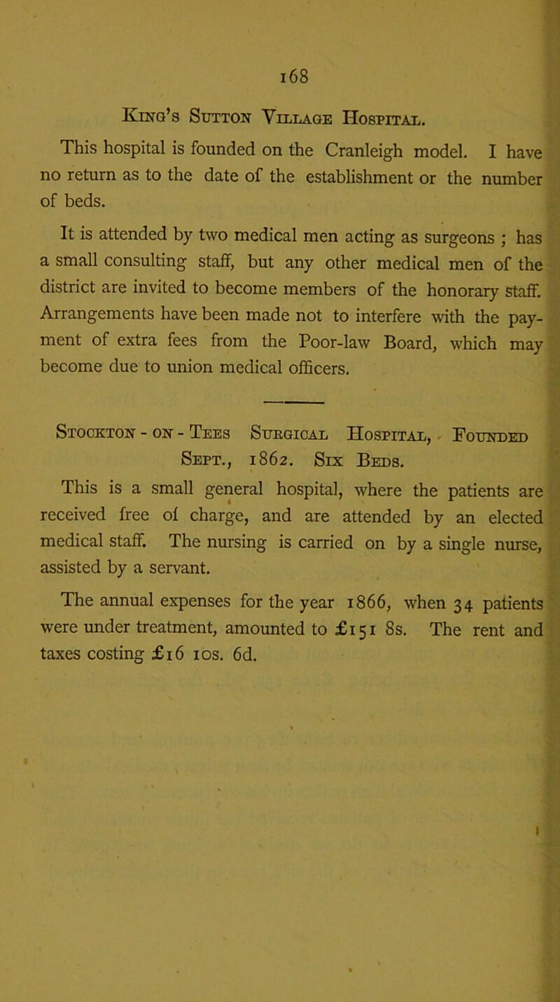 King’s Sutton Village Hospital. This hospital is founded on the Cranleigh model. I have no return as to the date of the establishment or the number of beds. It is attended by two medical men acting as surgeons ; has a small consulting staff, but any other medical men of the district are invited to become members of the honorary staff. Arrangements have been made not to interfere with the pay- ment of extra fees from the Poor-law Board, which may become due to union medical officers. Stockton - on - Tees Surgical Hospital, Founded Sept., 1862. Six Beds. This is a small general hospital, where the patients are received free ol charge, and are attended by an elected medical staff. The nursing is carried on by a single nurse, assisted by a servant. The annual expenses for the year 1866, when 34 patients were under treatment, amounted to £151 8s. The rent and taxes costing £16 10s. 6d. 1