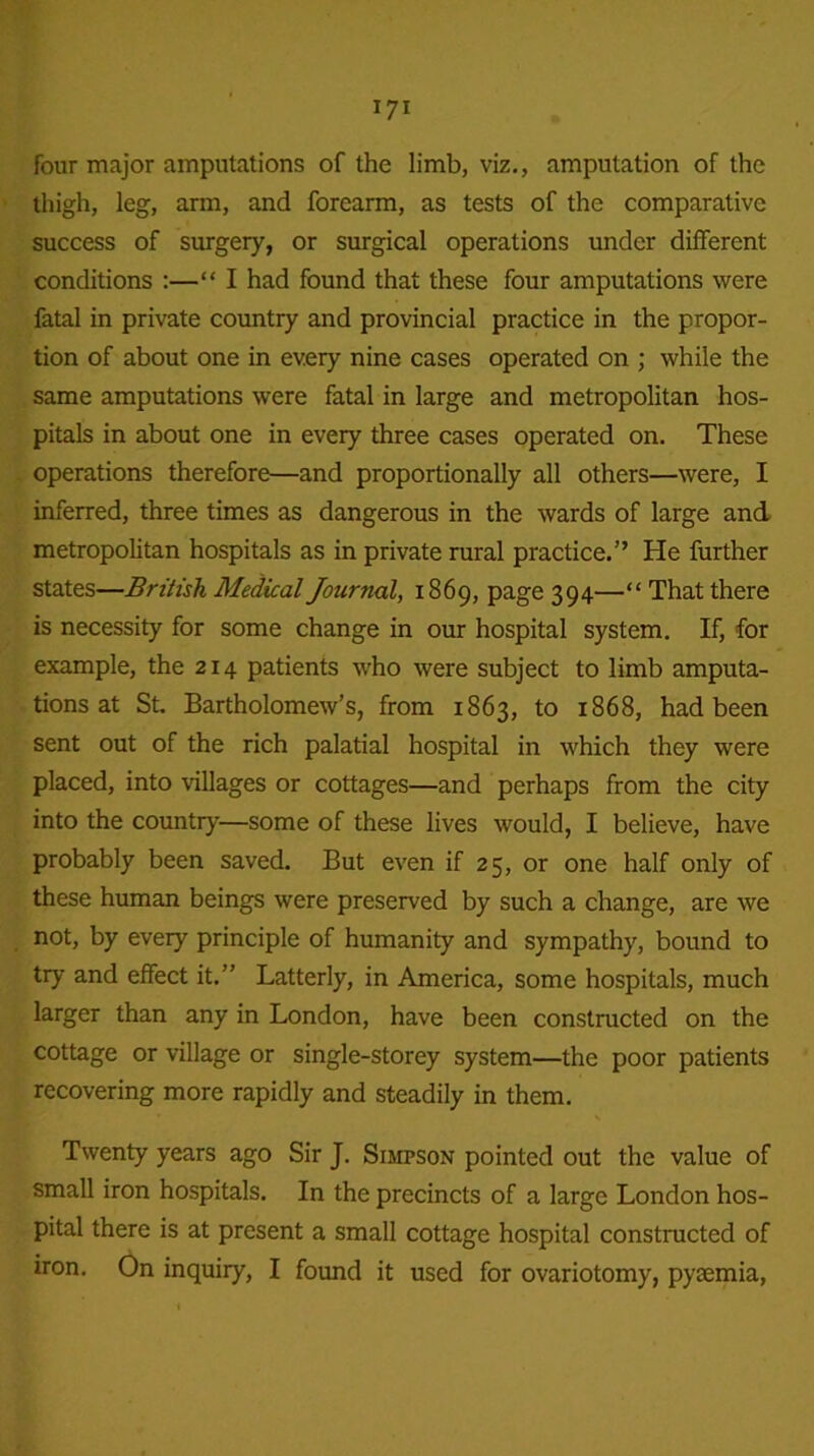 four major amputations of the limb, viz., amputation of the thigh, leg, arm, and forearm, as tests of the comparative success of surgery, or surgical operations under different conditions :—“ I had found that these four amputations were fatal in private country and provincial practice in the propor- tion of about one in every nine cases operated on ; while the same amputations were fatal in large and metropolitan hos- pitals in about one in every three cases operated on. These operations therefore—and proportionally all others—were, I inferred, three times as dangerous in the wards of large and metropolitan hospitals as in private rural practice.” He further states—British Medical Journal, 1869, page 394—“ That there is necessity for some change in our hospital system. If, for example, the 214 patients who were subject to limb amputa- tions at St. Bartholomew’s, from 1863, to 1868, had been sent out of the rich palatial hospital in which they were placed, into villages or cottages—and perhaps from the city into the country—some of these lives would, I believe, have probably been saved. But even if 25, or one half only of these human beings were preserved by such a change, are we not, by every principle of humanity and sympathy, bound to try and effect it.” Latterly, in America, some hospitals, much larger than any in London, have been constructed on the cottage or village or single-storey system—the poor patients recovering more rapidly and steadily in them. Twenty years ago Sir J. Simpson pointed out the value of small iron hospitals. In the precincts of a large London hos- pital there is at present a small cottage hospital constructed of iron. On inquiry, I found it used for ovariotomy, pyaemia,