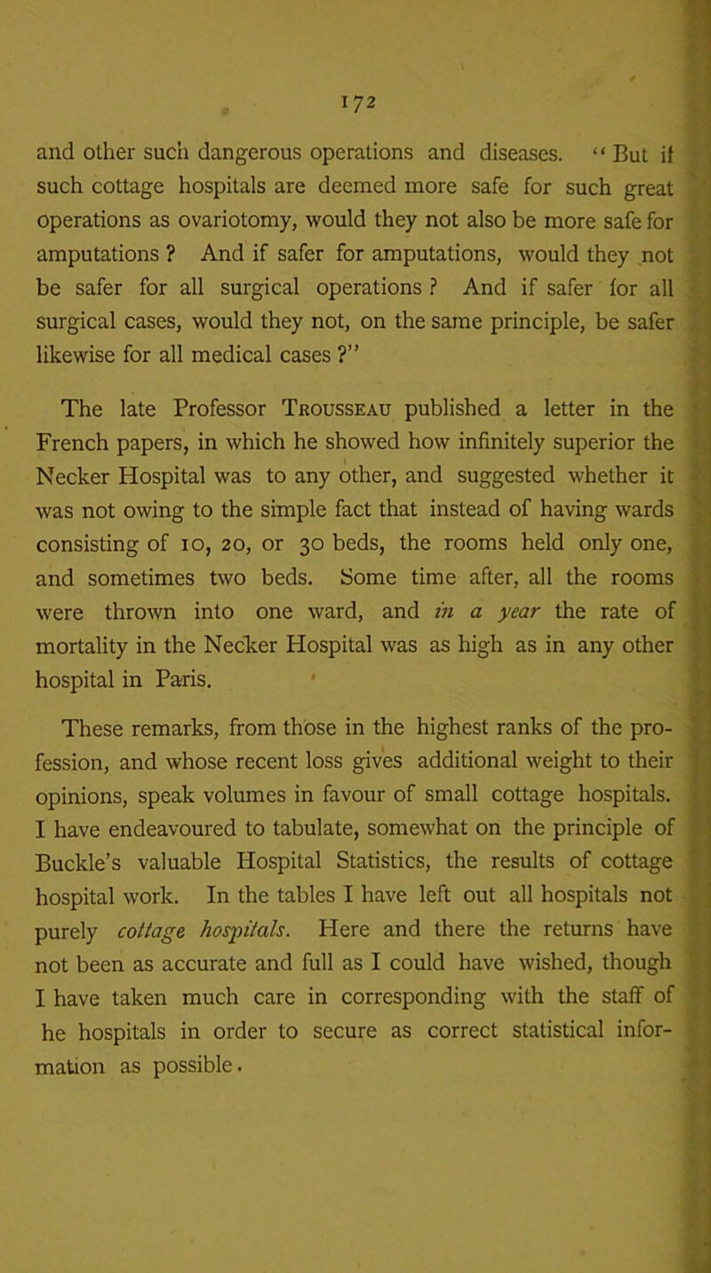 and other such dangerous operations and diseases. “ But if such cottage hospitals are deemed more safe for such great operations as ovariotomy, would they not also be more safe for amputations ? And if safer for amputations, would they not be safer for all surgical operations ? And if safer for all surgical cases, would they not, on the same principle, be safer likewise for all medical cases ?” . The late Professor Trousseau published a letter in the French papers, in which he showed how infinitely superior the Necker Hospital was to any other, and suggested whether it was not owing to the simple fact that instead of having wards consisting of 10, 20, or 30 beds, the rooms held only one, and sometimes two beds. Some time after, all the rooms were thrown into one ward, and in a year the rate of mortality in the Necker Hospital was as high as in any other hospital in Paris. These remarks, from those in the highest ranks of the pro- fession, and whose recent loss gives additional weight to their opinions, speak volumes in favour of small cottage hospitals. I have endeavoured to tabulate, somewhat on the principle of Buckle’s valuable Hospital Statistics, the results of cottage hospital work. In the tables I have left out all hospitals not purely cottage hospitals. Here and there the returns have not been as accurate and full as I could have wished, though I have taken much care in corresponding with the staff of he hospitals in order to secure as correct statistical infor- mation as possible.