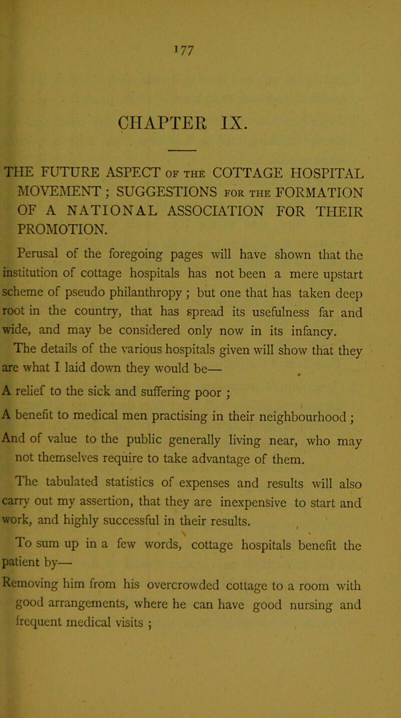 CHAPTER IX. THE FUTURE ASPECT of the COTTAGE HOSPITAL MOVEMENT ; SUGGESTIONS for the FORMATION OF A NATIONAL ASSOCIATION FOR THEIR PROMOTION. Perusal of the foregoing pages will have shown that the institution of cottage hospitals has not been a mere upstart scheme of pseudo philanthropy; but one that has taken deep root in the country, that has spread its usefulness far and wide, and may be considered only now in its infancy. The details of the various hospitals given will show that they are what I laid down they would be— A relief to the sick and suffering poor ; A benefit to medical men practising in their neighbourhood ; And of value to the public generally living near, who may not themselves require to take advantage of them. The tabulated statistics of expenses and results will also carry out my assertion, that they are inexpensive to start and work, and highly successful in their results. \ To sum up in a few words, cottage hospitals benefit the patient by— Removing him from his overcrowded cottage to a room with good arrangements, where he can have good nursing and frequent medical visits ;