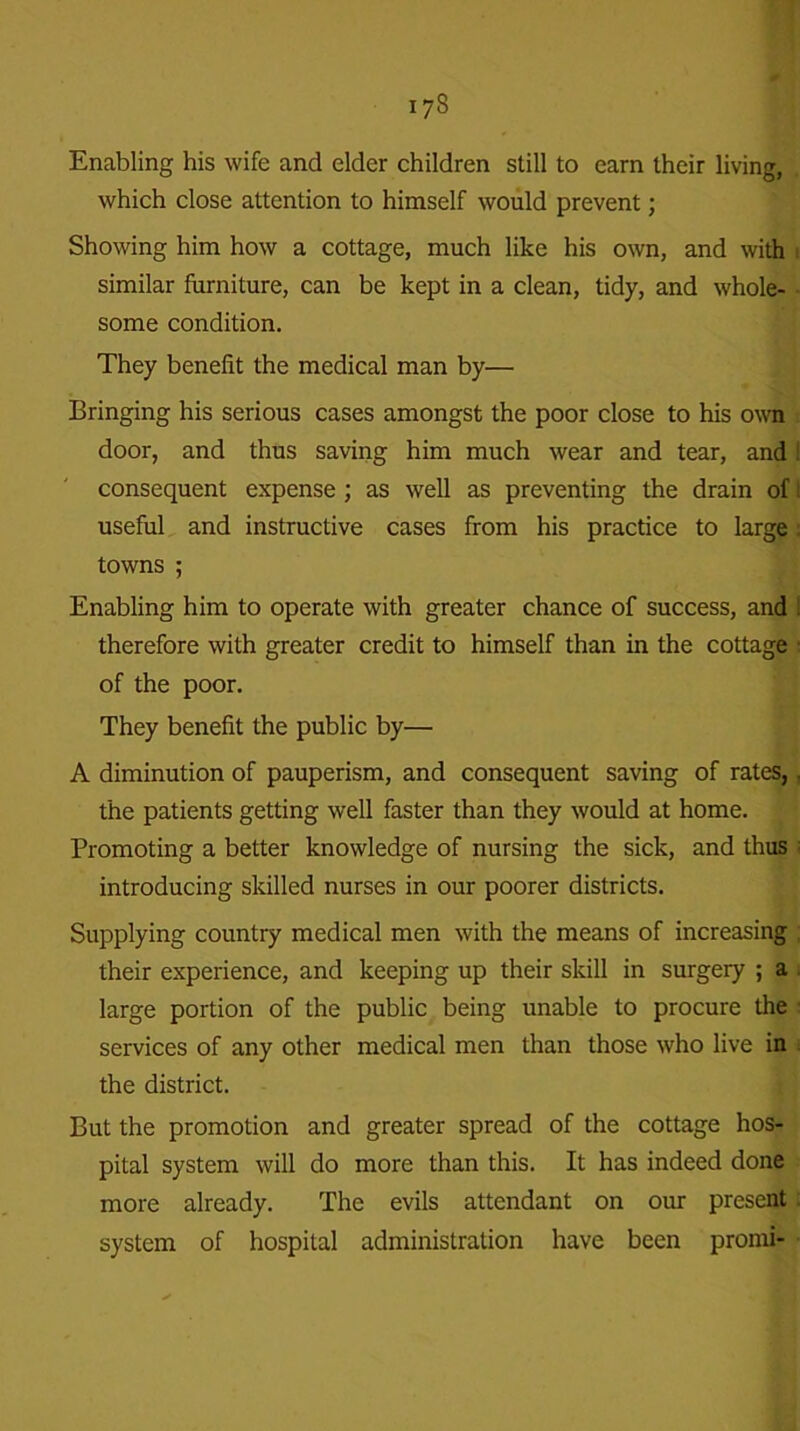 I7S Enabling his wife and elder children still to earn their living, which close attention to himself would prevent; Showing him how a cottage, much like his own, and with similar furniture, can be kept in a clean, tidy, and whole- some condition. They benefit the medical man by— Bringing his serious cases amongst the poor close to his own door, and thus saving him much wear and tear, and ! consequent expense ; as well as preventing the drain of t useful and instructive cases from his practice to large . towns ; Enabling him to operate with greater chance of success, and t therefore with greater credit to himself than in the cottage ■ of the poor. They benefit the public by— A diminution of pauperism, and consequent saving of rates,. the patients getting well faster than they would at home. Promoting a better knowledge of nursing the sick, and thus introducing skilled nurses in our poorer districts. Supplying country medical men with the means of increasing ; their experience, and keeping up their skill in surgery ; a large portion of the public being unable to procure the services of any other medical men than those who live in the district. But the promotion and greater spread of the cottage hos- pital system will do more than this. It has indeed done more already. The evils attendant on our present. system of hospital administration have been promi-