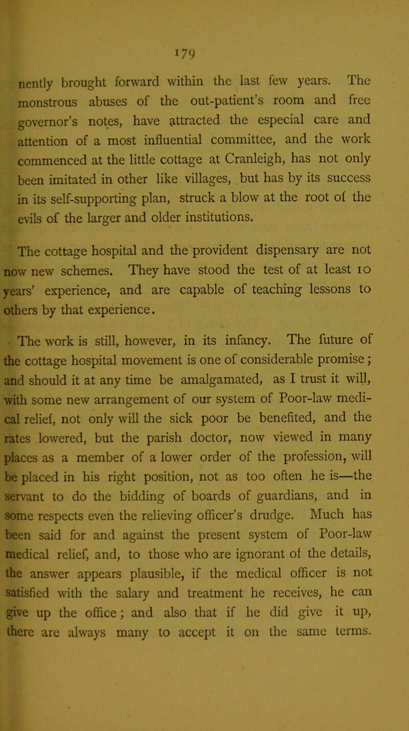 nently brought forward within the last few years. The monstrous abuses of the out-patient’s room and free governor’s notes, have attracted the especial care and attention of a most influential committee, and the work commenced at the little cottage at Cranleigh, has not only been imitated in other like villages, but has by its success in its self-supporting plan, struck a blow at the root of the evils of the larger and older institutions. The cottage hospital and the provident dispensary are not now new schemes. They have stood the test of at least io years’ experience, and are capable of teaching lessons to others by that experience. The work is still, however, in its infancy. The future of the cottage hospital movement is one of considerable promise; and should it at any time be amalgamated, as I trust it will, with some new arrangement of our system of Poor-law medi- cal relief, not only will the sick poor be benefited, and the rates lowered, but the parish doctor, now viewed in many places as a member of a lower order of the profession, will be placed in his right position, not as too often he is—the servant to do the bidding of boards of guardians, and in some respects even the relieving officer’s drudge. Much has been said for and against the present system of Poor-law medical relief, and, to those who are ignorant of the details, the answer appears plausible, if the medical officer is not satisfied with the salary and treatment he receives, he can give up the office; and also that if he did give it up, there are always many to accept it on the same terms.