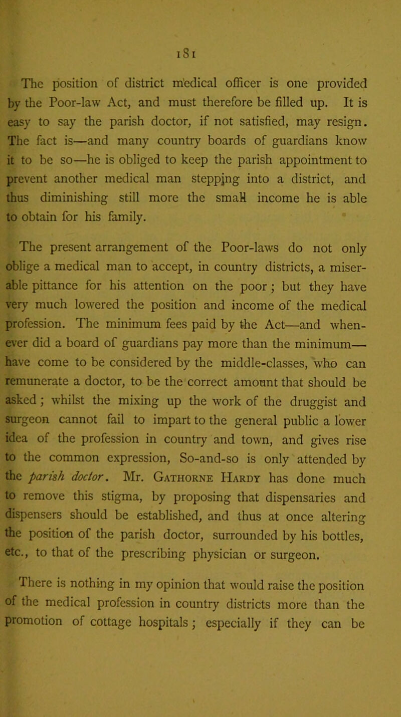 iSi The position of district medical officer is one provided by the Poor-law Act, and must therefore be filled up. It is easy to say the parish doctor, if not satisfied, may resign. The fact is—and many country boards of guardians know it to be so—he is obliged to keep the parish appointment to prevent another medical man steppjng into a district, and thus diminishing still more the smaH income he is able to obtain for his family. The present arrangement of the Poor-laws do not only oblige a medical man to accept, in country districts, a miser- able pittance for his attention on the poor ; but they have very much lowered the position and income of the medical profession. The minimum fees paid by the Act—and when- ever did a board of guardians pay more than the minimum— have come to be considered by the middle-classes, who can remunerate a doctor, to be the correct amount that should be asked; whilst the mixing up the work of the druggist and surgeon cannot fail to impart to the general public a lower idea of the profession in country and town, and gives rise to the common expression, So-and-so is only attended by the parish doctor. Mr. Gathorne Hardy has done much to remove this stigma, by proposing that dispensaries and dispensers should be established, and thus at once altering the position of the parish doctor, surrounded by his bottles, etc., to that of the prescribing physician or surgeon. There is nothing in my opinion that would raise the position of the medical profession in country districts more than the promotion of cottage hospitals; especially if they can be