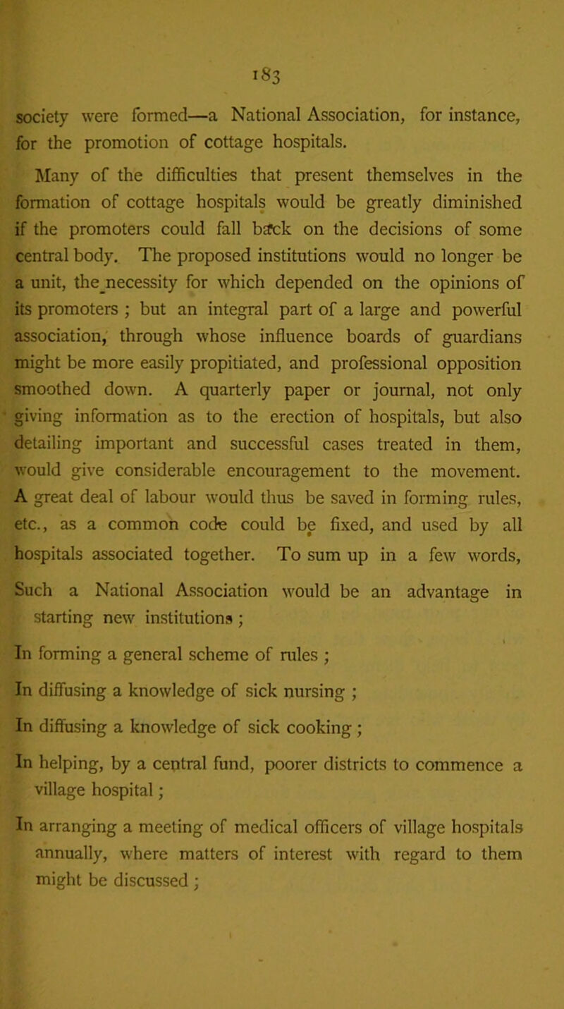 society were formed—a National Association, for instance, for the promotion of cottage hospitals. Many of the difficulties that present themselves in the formation of cottage hospitals would be greatly diminished if the promoters could fall bsrck on the decisions of some central body. The proposed institutions would no longer be a unit, the_necessity for which depended on the opinions of its promoters ; but an integral part of a large and powerful association, through whose influence boards of guardians might be more easily propitiated, and professional opposition smoothed down. A quarterly paper or journal, not only giving information as to the erection of hospitals, but also detailing important and successful cases treated in them, would give considerable encouragement to the movement. A great deal of labour would thus be saved in forming rules, etc., as a common code could be fixed, and used by all hospitals associated together. To sum up in a few words, Such a National Association would be an advantage in starting new institutions ; In forming a general scheme of rules ; In diffusing a knowledge of sick nursing ; In diffusing a knowledge of sick cooking; In helping, by a central fund, poorer districts to commence a village hospital; In arranging a meeting of medical officers of village hospitals annually, where matters of interest with regard to them might be discussed;