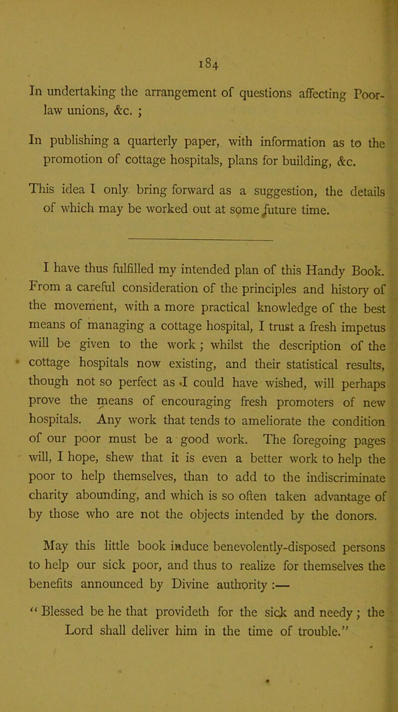 In undertaking the arrangement of questions affecting Poor- law unions, &c. ; In publishing a quarterly paper, with information as to the promotion of cottage hospitals, plans for building, &c. This idea I only bring forward as a suggestion, the details of which may be worked out at some /uture time. I have thus fulfilled my intended plan of this Handy Book. From a careful consideration of the principles and history of the movement, with a more practical knowledge of the best means of managing a cottage hospital, I trust a fresh impetus will be given to the work; whilst the description of the cottage hospitals now existing, and their statistical results, though not so perfect as «I could have wished, will perhaps prove the means of encouraging fresh promoters of new hospitals. Any work that tends to ameliorate the condition of our poor must be a good work. The foregoing pages will, I hope, shew that it is even a better work to help the poor to help themselves, than to add to the indiscriminate charity abounding, and which is so often taken advantage of by those who are not the objects intended by the donors. May this little book induce benevolently-disposed persons to help our sick poor, and thus to realize for themselves the benefits announced by Divine authority :— “Blessed be he that provideth for the side and needy; the Lord shall deliver him in the time of trouble.”