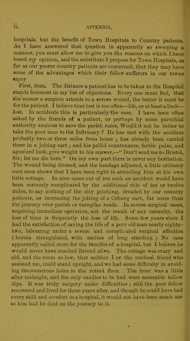 hospitals, but the benefit of Town Hospitals to Country patients. As I have answered that question in apparently so sweeping a manner, you must allow me to give you the reasons on which I have based my opinion, and the substitute I propose for Town Hospitals, aa far as our poorer country patients are concerned, that they may have some of the advantages which their fellow-sufferers in our towns enjoy hirst, then. The distance a patient has to be taken to the Hospital stands foremost in my list of objections. Every one must feel, that the sooner a surgeon attends to a severe wound, the better it must be for the patient. I believe time lost is too often—life, or at least a limb— lost. In accidents this is particularly the case. I have been often asked by the friends of a patient, or perhaps by some parochial authority anxious to save the parish rates, Would it not be better to take the poor man to the Infirmary ? He has met with the accident probably two or three miles from home ; has already been carried there in a jolting cart ; and his pallid countenance, feeble pulse, and agonized look, give weight to his answer,—“ Don’t send me to Bristol, Sir; let me die here.” On my own part there is never any hesitation. The wound being dressed, and the bandage adjusted, a little ordinary care soon shows that I have been right in attending him at his own little cottage. In nine cases out of ten such an accident would have been seriously complicated by the additional ride of ten or twelve miles, to say nothing of the city pitching, dreaded by our country patients, as increasing the jolting of a Coburg cart, far more than the journey over parish or turnpike roads. In severe surgical cases, requiring immediate operation, not the result of any casualty, the loss of time is frequently the loss of life. Some few years since I had the satisfaction of saving the life of a poor old man nearly eighty- two, labouring under a severe and complicated surgical affection (hernia strangulated, with ascites of long standing.) No case apparently called more for the benefits of a hospital, but I believe he would never have reached Bristol alive. The cottage was crazy and old, and the room so low, that neither I or the medical friend who assisted me, could stand upright, and we had some difficulty in avoid- ing the numerous holes in the rotted floor. The hour was a little after midnight, and the only candles to lie had were miserable tallow dips. It was truly surgery under difficulties ; still the poor fellow recovered and lived for three years after, and though he could have had every skill and comfort in a hospital, it would not have been much use to him had he died on the journey to it.