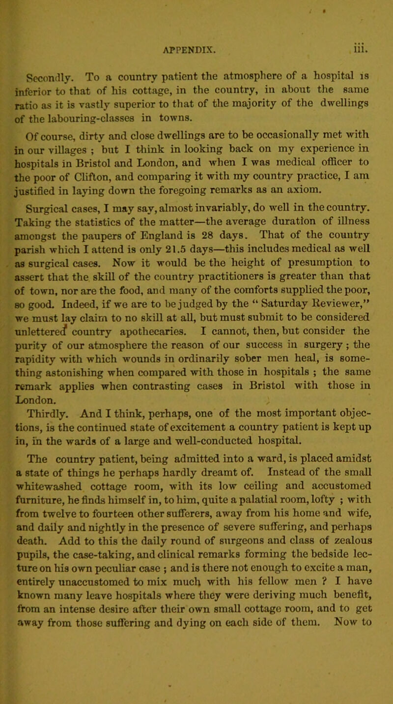 Secondly. To a country patient the atmosphere of a hospital is inferior to that of his cottage, in the country, in about the same ratio as it is vastly superior to that of the majority of the dwellings of the labouring-classes in towns. Of course, dirty and close dwellings are to be occasionally met with in our villages ; but I think in looking back on my experience in hospitals in Bristol and London, and when I was medical officer to the poor of Clifton, and comparing it with my country practice, I am justified in laying down the foregoing remarks as an axiom. Surgical cases, I may say, almost invariably, do well in the country. Taking the statistics of the matter—the average duration of illness amongst the paupers of England is 28 days. That of the country parish which I attend is only 21.5 days—this includes medical as well as surgical cases. Now it would be the height of presumption to assert that the skill of the country practitioners is greater than that of town, nor are the food, and many of the comforts supplied the poor, so good. Indeed, if we are to be judged by the “ Saturday Reviewer,” we must lay claim to no skill at all, but must submit to be considered unlettered country apothecaries. I cannot, then, but consider the purity of our atmosphere the reason of our success in surgery ; the rapidity with which wounds in ordinarily sober men heal, is some- thing astonishing when compared with those in hospitals ; the same remark applies when contrasting cases in Bristol with those in London. ; Thirdly. And I think, perhaps, one of the most important objec- tions, is the continued state of excitement a country patient is kept up in, in the wards of a large and well-conducted hospital. The country patient, being admitted into a ward, is placed amidst a state of things he perhaps hardly dreamt of. Instead of the small whitewashed cottage room, with its low ceiling and accustomed furniture, he finds himself in, to him, quite a palatial room, lofty ; with from twelve to fourteen other sufferers, away from his home and wife, and daily and nightly in the presence of severe suffering, and perhaps death. Add to this the daily round of surgeons and class of zealous pupils, the case-taking, and clinical remarks forming the bedside lec- ture on his own peculiar case ; and is there not enough to excite a man, entirely unaccustomed to mix much with his fellow men ? I have known many leave hospitals where they were deriving much benefit, from an intense desire after their own small cottage room, and to get away from those suffering and dying on each side of them. Now to
