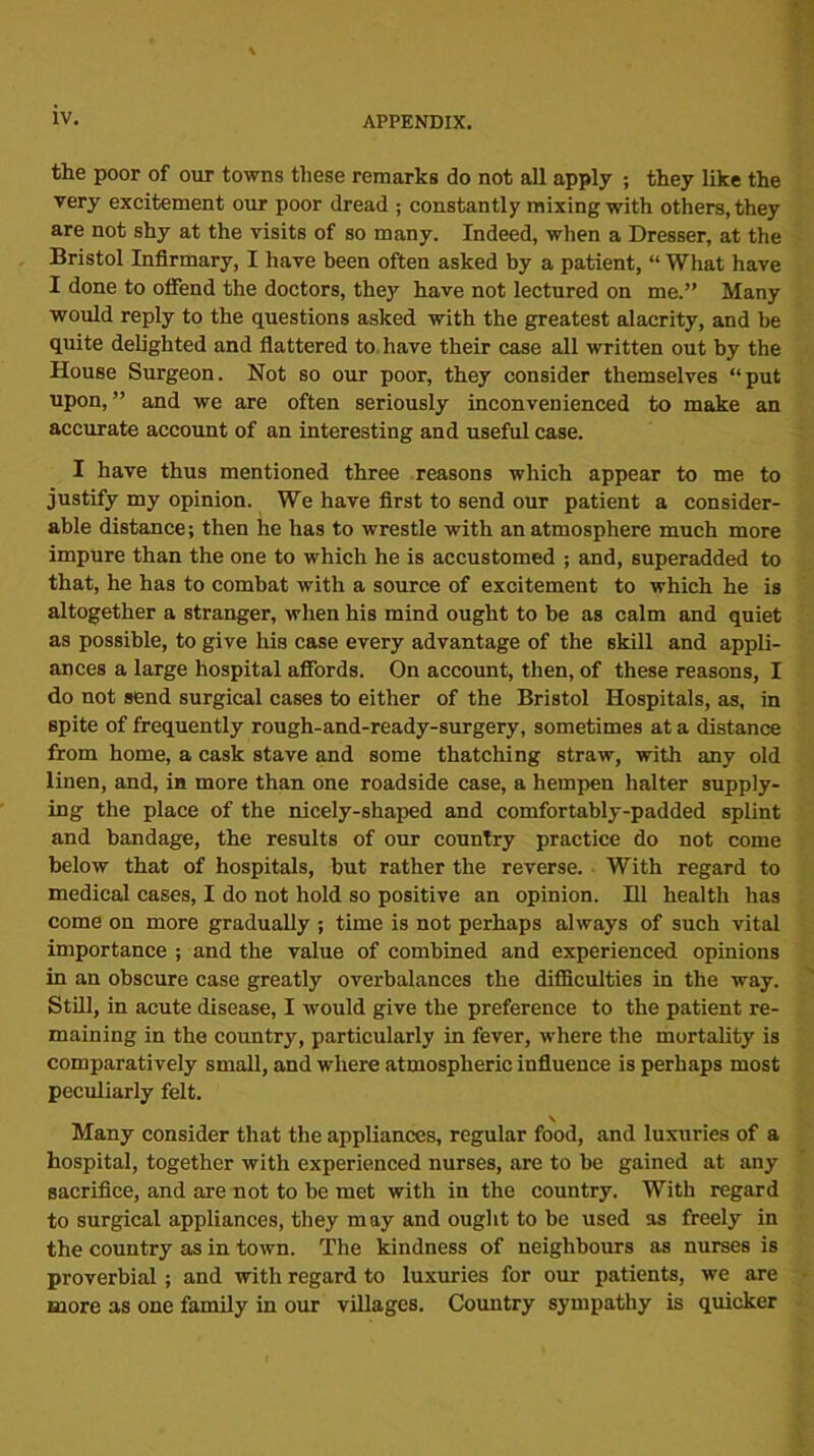 the poor of our towns these remarks do not all apply ; they like the very excitement our poor dread ; constantly mixing with others, they are not shy at the visits of so many. Indeed, when a Dresser, at the Bristol Infirmary, I have been often asked by a patient, “ What have I done to offend the doctors, they have not lectured on me.” Many would reply to the questions asked with the greatest alacrity, and be quite delighted and flattered to have their case all written out by the House Surgeon. Not so our poor, they consider themselves “put upon, ” and we are often seriously inconvenienced to make an accurate account of an interesting and useful case. I have thus mentioned three reasons which appear to me to justify my opinion. We have first to send our patient a consider- able distance; then he has to wrestle with an atmosphere much more impure than the one to which he is accustomed ; and, superadded to that, he has to combat with a source of excitement to which he is altogether a stranger, when his mind ought to be as calm and quiet as possible, to give his case every advantage of the skill and appli- ances a large hospital affords. On account, then, of these reasons, I do not send surgical cases to either of the Bristol Hospitals, as, in spite of frequently rough-and-ready-surgery, sometimes at a distance from home, a cask stave and some thatching straw, with any old linen, and, in more than one roadside case, a hempen halter supply- ing the place of the nicely-shaped and comfortably-padded splint and bandage, the results of our country practice do not come below that of hospitals, but rather the reverse. With regard to medical cases, I do not hold so positive an opinion. Ill health has come on more gradually ; time is not perhaps always of such vital importance ; and the value of combined and experienced opinions in an obscure case greatly overbalances the difficulties in the way. Still, in acute disease, I would give the preference to the patient re- maining in the country, particularly in fever, where the mortality is comparatively small, and where atmospheric influence is perhaps most peculiarly felt. Many consider that the appliances, regular food, and luxuries of a hospital, together with experienced nurses, are to be gained at any sacrifice, and are not to be met with in the country. With regard to surgical appliances, they may and ought to be used as freely in the country as in town. The kindness of neighbours as nurses is proverbial; and with regard to luxuries for our patients, we are more as one family in our villages. Country sympathy is quicker