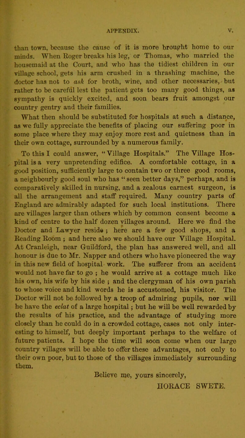 than town, because the cause of it is more brought home to our minds. When Roger breaks iiis leg, or Thomas, who married the housemaid at the Court, and who has the tidiest children in our village school, gets his arm crushed in a thrashing machine, the doctor has not to ask for broth, wine, and other necessaries, but rather to be carefiil lest the patient gets too many good things, as sympathy is quickly excited, and soon bears fruit amongst our country gentry and their families. What then should be substituted for hospitals at such a distance, as we fully appreciate the benefits of placing our suffering poor in some place where they may enjoy more rest and quietness than in their own cottage, surrounded by a numerous family. To this I could answer, “Village Hospitals.” The Village Hos- pital is a very unpretending edifice. A comfortable cottage, in a good position, sufficiently large to contain two or three good rooms, a neighbourly good soul who has “ seen better days,” perhaps, and is comparatively skilled in nursing, and a zealous earnest surgeon, is all the arrangement and staff required. Many country parts of England are admirably adapted for such local institutions. There are villages larger than others which by common consent become a kind of centre to the half dozen villages around. Here we find the Doctor and Lawyer reside ; here are a few good shops, and a Reading Room ; and here also we should have our Village Hospital. At Cranleigh, near Guildford, the plan has answered well, and all honour is due to Mr. Napper and others who have pioneered the way in this new field of hospital work. The sufferer from an accident would not have far to go ; he would arrive at a cottage much like his own, his wife by his side ; and the clergyman of his own parish to whose voice and kind words he is accustomed, his visitor. The Doctor will not be followed by a troop of admiring pupils, nor will he have the eclat of a large hospital; but he will be well rewarded by the results of his practice, and the advantage of studying more closely than he could do in a crowded cottage, cases not only inter- esting to himself, but deeply important perhaps to the welfare of future patients. I hope the time will soon come when our large country villages will be able to offer these advantages, not only to their own poor, but to those of the villages immediately surrounding them. Believe me, yours sincerely, HORACE SWETE.