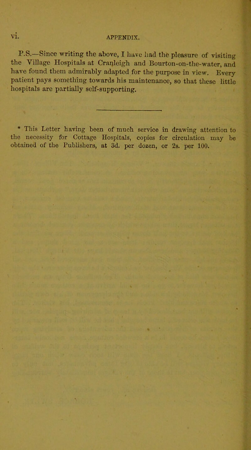 P.S.—Since writing the above, I have had the pleasure of visiting the Village Hospitals at Cranleigh and Bourton-on-the-water, and have found them admirably adapted for the purpose in view. Every patient pays something towards his maintenance, so that these little hospitals are partially self-supporting. * This Letter having been of much service in drawing attention to the necessity for Cottage Hospitals, copies for circulation may be obtained of the Publishers, at 3d. per dozen, or 2s. per 100.