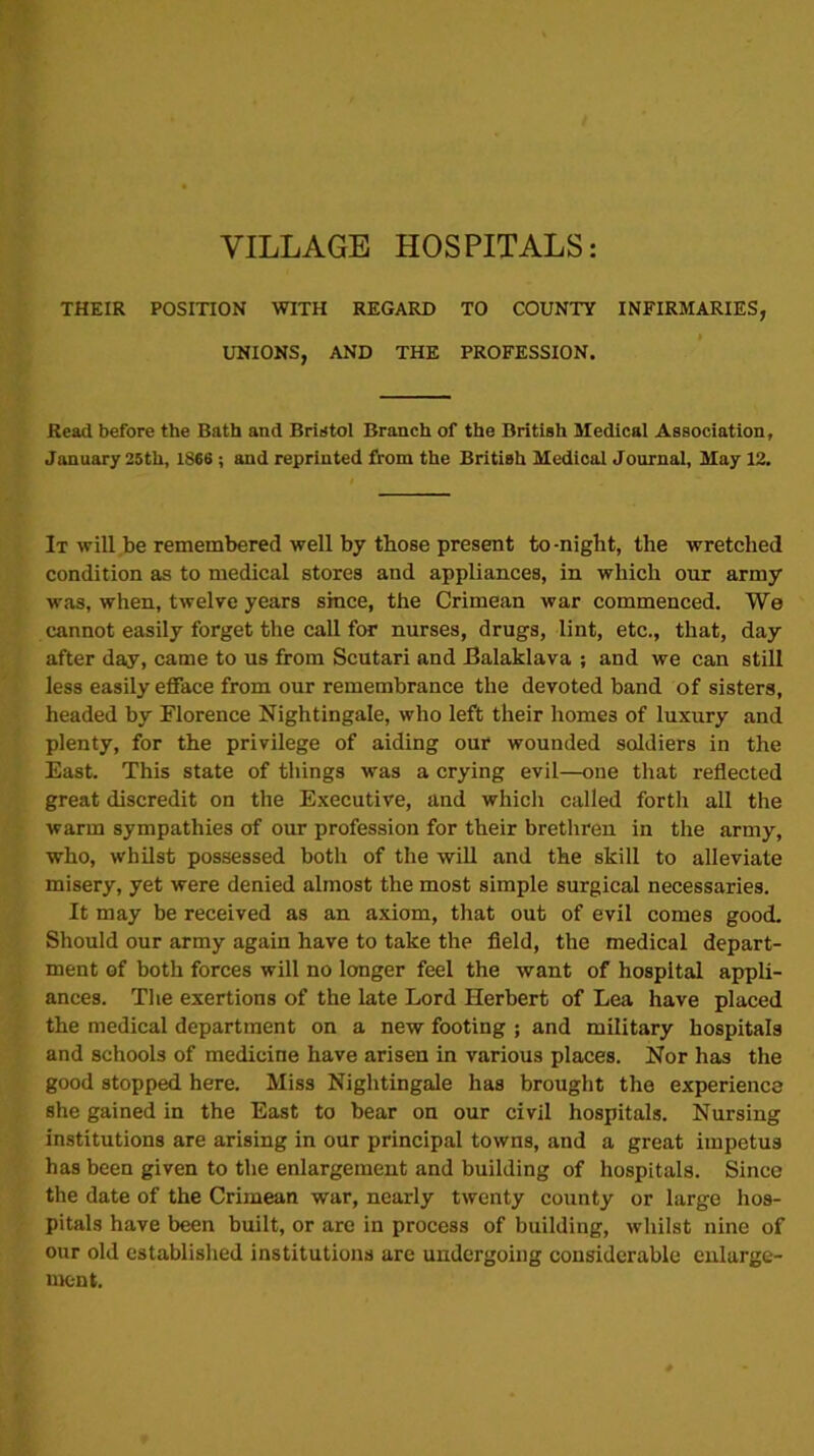 VILLAGE HOSPITALS: THEIR POSITION WITH REGARD TO COUNTY INFIRMARIES, UNIONS, AND THE PROFESSION. Read before the Bath and Bristol Branch of the British Medical Association, January 25th, 1866 ; and reprinted from the British Medical Journal, May 12. It will be remembered well by those present to -night, the wretched condition as to medical stores and appliances, in which our army was, when, twelve years since, the Crimean war commenced. We cannot easily forget the call for nurses, drugs, lint, etc., that, day after day, came to us from Scutari and Balaklava ; and we can still less easily efface from our remembrance the devoted band of sisters, headed by Florence Nightingale, who left their homes of luxury and plenty, for the privilege of aiding our wounded soldiers in the East. This state of things was a crying evil—one that reflected great discredit on the Executive, and which called forth all the warm sympathies of our profession for their brethren in the army, who, whilst possessed both of the will and the skill to alleviate misery, yet were denied almost the most simple surgical necessaries. It may be received as an axiom, that out of evil comes good. Should our army again have to take the field, the medical depart- ment of both forces will no longer feel the want of hospital appli- ances. The exertions of the late Lord Herbert of Lea have placed the medical department on a new footing ; and military hospitals and schools of medicine have arisen in various places. Nor has the good stopped here. Miss Nightingale has brought the experience she gained in the East to bear on our civil hospitals. Nursing institutions are arising in our principal towns, and a great impetus has been given to the enlargement and building of hospitals. Since the date of the Crimean war, nearly twenty county or large hos- pitals have been built, or are in process of building, whilst nine of our old established institutions are undergoing considerable enlarge- ment.