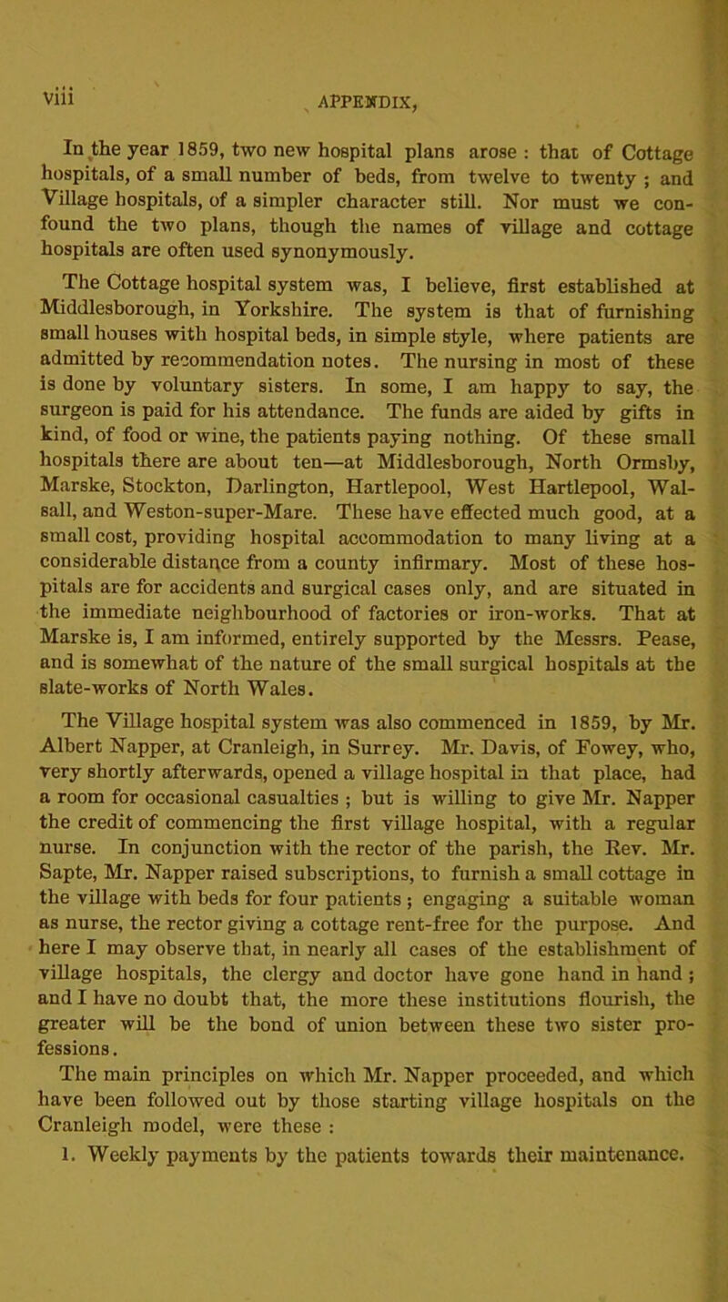 In the year 1859, two new hospital plans arose : that of Cottage hospitals, of a small number of beds, from twelve to twenty ; and Village hospitals, of a simpler character still. Nor must we con- found the two plans, though the names of village and cottage hospitals are often used synonymously. The Cottage hospital system was, I believe, first established at Middlesborough, in Yorkshire. The system is that of furnishing small houses with hospital beds, in simple style, where patients are admitted by recommendation notes. The nursing in most of these is done by voluntary sisters. In some, I am happy to say, the surgeon is paid for his attendance. The funds are aided by gifts in kind, of food or wine, the patients paying nothing. Of these small hospitals there are about ten—at Middlesborough, North Ormsby, Marske, Stockton, Darlington, Hartlepool, West Hartlepool, Wal- sall, and Weston-super-Mare. These have effected much good, at a small cost, providing hospital accommodation to many living at a considerable distance from a county infirmary. Most of these hos- pitals are for accidents and surgical cases only, and are situated in the immediate neighbourhood of factories or iron-works. That at Marske is, I am informed, entirely supported by the Messrs. Pease, and is somewhat of the nature of the small surgical hospitals at tbe Blate-works of North Wales. The Village hospital system was also commenced in 1859, by Mr. Albert Napper, at Cranleigh, in Surrey. Mr. Davis, of Fowey, who, very shortly afterwards, opened a village hospital in that place, had a room for occasional casualties ; but is willing to give Mr. Napper the credit of commencing the first village hospital, with a regular nurse. In conjunction with the rector of the parish, the Rev. Mr. Sapte, Mr. Napper raised subscriptions, to furnish a small cottage in the village with beds for four patients ; engaging a suitable woman as nurse, the rector giving a cottage rent-free for the purpose. And here I may observe that, in nearly all cases of the establishment of village hospitals, the clergy and doctor have gone hand in hand ; and I have no doubt that, the more these institutions flourish, the greater will be the bond of union between these two sister pro- fessions . The main principles on which Mr. Napper proceeded, and which have been followed out by those starting village hospitals on the Cranleigh model, were these : 1. Weekly payments by the patients towards their maintenance.