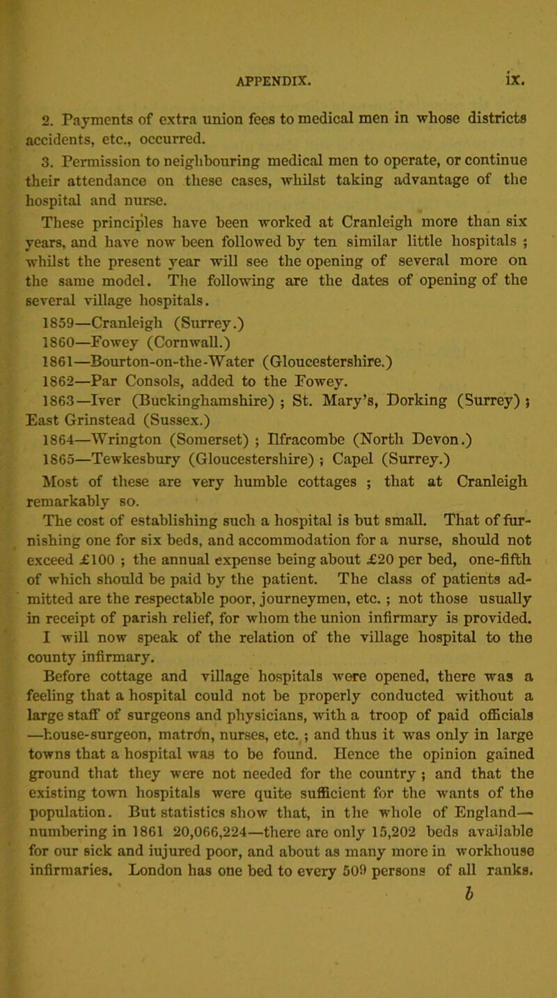 2. Payments of extra union fees to medical men in whose districts accidents, etc., occurred. 3. Permission to neighbouring medical men to operate, or continue their attendance on these cases, whilst taking advantage of the hospital and nurse. These principles have been worked at Cranleigh more than six years, and have now been followed by ten similar little hospitals ; whilst the present year will see the opening of several more on the same model. The following are the dates of opening of the several village hospitals. 1859— Cranleigh (Surrey.) 1860— Fowey (Cornwall.) 1861 —Bourton-on-the -Water (Gloucestershire.) 1862— Par Consols, added to the Fowey. 1863— Iver (Buckinghamshire) ; St. Mary’s, Dorking (Surrey) 5 East Grinstead (Sussex.) 1864— Wrington (Somerset) ; Hfracombe (North Devon.) 1865— Tewkesbury (Gloucestershire) ; Capel (Surrey.) Most of these are very humble cottages ; that at Cranleigh remarkably so. The cost of establishing such a hospital is hut small. That of fur- nishing one for six beds, and accommodation for a nurse, should not exceed £100 ; the annual expense being about £20 per bed, one-fifth of which should be paid by the patient. The class of patients ad- mitted are the respectable poor, journeymen, etc.; not those usually in receipt of parish relief, for whom the union infirmary is provided. I will now speak of the relation of the village hospital to the county infirmary. Before cottage and village hospitals were opened, there was a feeling that a hospital could not he properly conducted without a large staff of surgeons and physicians, with a troop of paid officials —house-surgeon, matrdn, nurses, etc.; and thus it was only in large towns that a hospital was to be found. Hence the opinion gained ground that they were not needed for the country ; and that the existing town hospitals were quite sufficient for the wants of the population. But statistics show that, in the whole of England— numbering in 1861 20,066,224—there are only 15,202 beds available for our sick and iujured poor, and about as many more in workhouse infirmaries. London has one bed to every 509 persons of all ranks. b