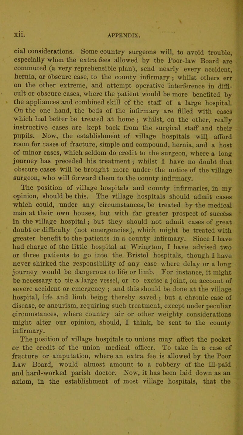 cial considerations. Some country surgeons will, to avoid trouble, especially when the extra fees allowed by the Poor-law Board are commuted (a very reprehensible plan), send nearly every accident, hernia, or obscure case, to the county infirmary ; whilst others err on the other extreme, and attempt operative interference in diffi- cult or obscure cases, where the patient would be more benefited by the appliances and combined skill of the staff of a large hospital. On the one hand, the beds of the infirmary are filled with cases which had better be treated at home ; whilst, on the other, really instructive cases are kept back from the surgical staff and their pupils. Now, the establishment of village hospitals will, afford room for cases of fracture, simple and compound, hernia, and a host of minor cases, which seldom do credit to the surgeon, where a long journey has preceded his treatment; whilst I have no doubt that obscure cases will be brought more under the notice of the village surgeon, who will forward them to the county infirmary. The position of village hospitals and county infirmaries, in my opinion, should be this. The village hospitals should admit cases which could, under any circumstances, be treated by the medical man at their own houses, but with far greater prospect of success in the village hospital; but they should not admit cases of great doubt or difficulty (not emergencies), which might be treated with greater benefit to the patients in a county infirmary. Since I have had charge of the little hospital at Wrington, I have advised two or three patients to go into the Bristol hospitals, though I have never shirked the responsibility of any case where delay or a long journey would be dangerous to life or limb. For instance, it might be necessary to tie a large vessel, or to excise a joint, on account of severe accident or emergency ; and this should be done at the village hospital, life and limb being thereby saved ; but a chronic case of disease, or aneurism, requiring such treatment, except under peculiar circumstances, where country air or other weighty considerations might alter our opinion, should, I think, be sent to the county infirmary. The position of village hospitals to unions may affect the pocket or the credit of the union medical officer. To take in a case of fracture or amputation, where an extra fee is allowed by the Poor Law Board, would almost amount to a robbery of the ill-paid and hard-worked parish doctor. Now, it has been laid down as an axiom, in the establishment of most village hospitals, that the