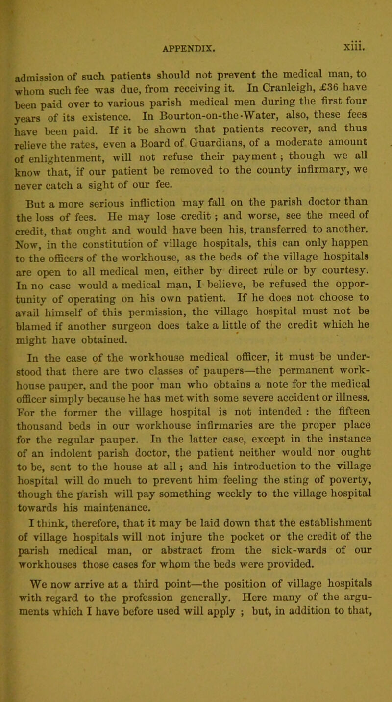 admission of such patients should not prevent the medical man, to whom such fee was due, from receiving it. In Cranleigh, £36 have been paid over to various parish medical men during the first four years of its existence. In Bourton-on-the -Water, also, these fees have been paid. If it be shown that patients recover, and thus relieve the rates, even a Board of Guardians, of a moderate amount of enlightenment, will not refuse their payment; though we all know that, if our patient be removed to the county infirmary, we never catch a sight of our fee. But a more serious infliction may fall on the parish doctor than the loss of fees. He may lose credit; and worse, see the meed of credit, that ought and would have been his, transferred to another. Now, in the constitution of village hospitals, this can only happen to the officers of the workhouse, as the beds of the village hospitals are open to all medical men, either by direct rule or by courtesy. In no case would a medical man, I believe, be refused the oppor- tunity of operating on his own patient. If he does not choose to avail himself of this permission, the village hospital must not be blamed if another surgeon does take a little of the credit which he might have obtained. In the case of the workhouse medical officer, it must be under- stood that there are two classes of paupers—the permanent work- house pauper, and the poor man who obtains a note for the medical officer simply because he has met with some severe accident or illness. For the former the village hospital is not intended : the fifteen thousand beds in our workhouse infirmaries are the proper place for the regular pauper. In the latter case, except in the instance of an indolent parish doctor, the patient neither would nor ought to be, sent to the house at all; and his introduction to the village hospital will do much to prevent him feeling the sting of poverty, though the parish will pay something weekly to the village hospital towards his maintenance. I think, therefore, that it may be laid down that the establishment of village hospitals will not injure the pocket or the credit of the parish medical man, or abstract from the sick-wards of our workhouses those cases for whom the beds were provided. We now arrive at a third point—the position of village hospitals with regard to the profession generally. Here many of the argu- ments which I have before used will apply ; but, in addition to that,