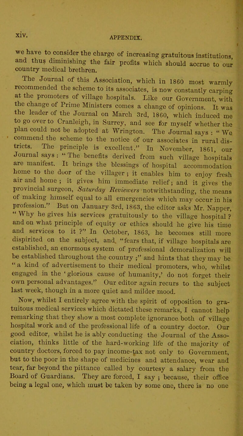 we have to consider the charge of increasing gratuitous institutions and thus diminishing the fair profits which should accrue to om country medical brethren. The Journal of this Association, which in 1860 most warmly recommended the scheme to its associates, is now constantly carping at the promoters of village hospitals. Like our Government, with the change of Prime Ministers comes a change of opinions. It was the leader of the Journal on March 3rd, 1860, which induced me to go over to Cranleigh, in Surrey, and see for myself whether the plan could not be adopted at Wrington. The Journal says : “ We commend the scheme to the notice of our associates in rural dis- tricts. The principle is excellent.” In November, 1861, our Journal says : “ The benefits derived from such village hospitals are manifest. It brings the blessings of hospital accommodation home to the door of the villager ; it enables him to enjoy fresh air and home; it gives him immediate relief; and it gives the provincial surgeon, Saturday Reviewers notwithstanding, the means of making himself equal to all emergencies which may occur in his profession. Put on January 3rd, 1863, the editor asks Mr. Napper, “ W1W he gives his services gratuitously to the village hospital ? and on what principle of equity or ethics should he give his time and services to it ?” In October, 1863, he becomes still more dispirited on the subject, and. “fears that, if village hospitals are established, an enormous system of professional demoralization will be established throughout the country ;” and hints that they may be “ a kind of advertisement to their medical promoters, who, whilst engaged in the ‘ glorious cause of humanity,’ do not forget their own personal advantages.” Our editor again recurs to the subject last week, though in a more quiet and milder mood. Now, whilst I entirely agree with the spirit of opposition to gra- tuitous medical services which dictated these remarks, I cannot help remarking that they show a most complete ignorance both of village hospital work and of the professional life of a country doctor. Our good editor, whilst he is ably conducting the Journal of the Asso- ciation, thinks little of the hard-working life of the majority of country doctors, forced to pay income-^ax not only to Government, but to the poor in the shape of medicines and attendance, wear and tear, far beyond the pittance called by courtesy a salary from the Board of Guardians. They are forced, I say ; because, their office being a legal one, which must be taken by some one, there is no one