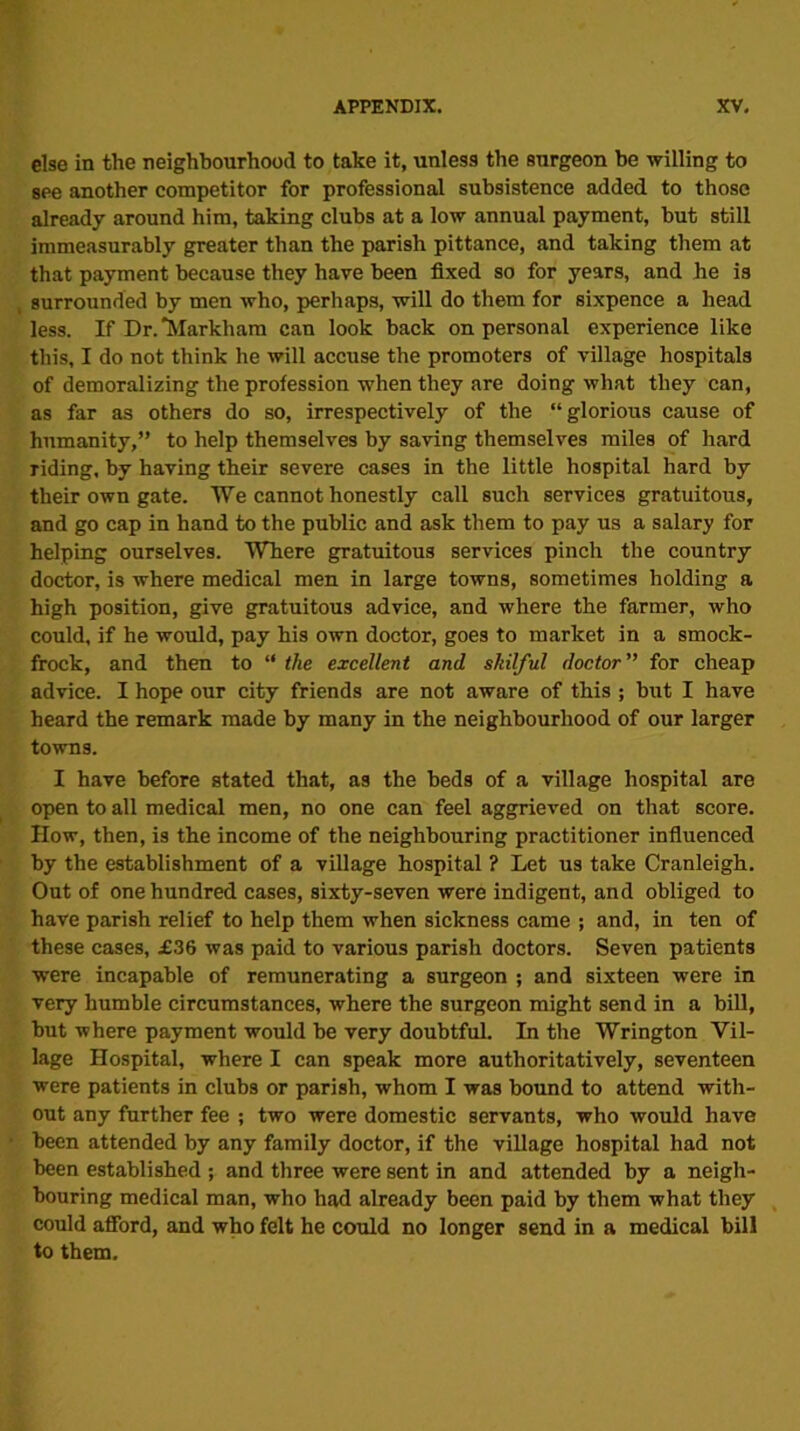 else in the neighbourhood to take it, unless the surgeon be willing to see another competitor for professional subsistence added to those already around him, taking clubs at a low annual payment, but still immeasurably greater than the parish pittance, and taking them at that payment because they have been fixed so for years, and he is surrounded by men who, perhaps, will do them for sixpence a head less. If Dr. “Markham can look back on personal experience like this, I do not think he will accuse the promoters of village hospitals of demoralizing the profession when they are doing what they can, as far as others do so, irrespectively of the “glorious cause of humanity,” to help themselves by saving themselves miles of hard riding, by having their severe cases in the little hospital hard by their own gate. We cannot honestly call such services gratuitous, and go cap in hand to the public and ask them to pay us a salary for helping ourselves. Where gratuitous services pinch the country doctor, is where medical men in large towns, sometimes holding a high position, give gratuitous advice, and where the farmer, who could, if he would, pay his own doctor, goes to market in a smock- frock, and then to “ the excellent and skilful doctor ” for cheap advice. I hope our city friends are not aware of this ; but I have heard the remark made by many in the neighbourhood of our larger towns. I have before stated that, as the beds of a village hospital are open to all medical men, no one can feel aggrieved on that score. How, then, is the income of the neighbouring practitioner influenced by the establishment of a village hospital ? Let us take Cranleigh. Out of one hundred cases, sixty-seven were indigent, and obliged to have parish relief to help them when sickness came ; and, in ten of these cases, £36 was paid to various parish doctors. Seven patients were incapable of remunerating a surgeon ; and sixteen were in very humble circumstances, where the surgeon might send in a bill, but where payment would be very doubtful. In the Wrington Vil- lage Hospital, where I can speak more authoritatively, seventeen were patients in clubs or parish, whom I was bound to attend with- out any further fee ; two were domestic servants, who would have been attended by any family doctor, if the village hospital had not been established ; and three were sent in and attended by a neigh- bouring medical man, who had already been paid by them what they could afford, and who felt he could no longer send in a medical bill to them.