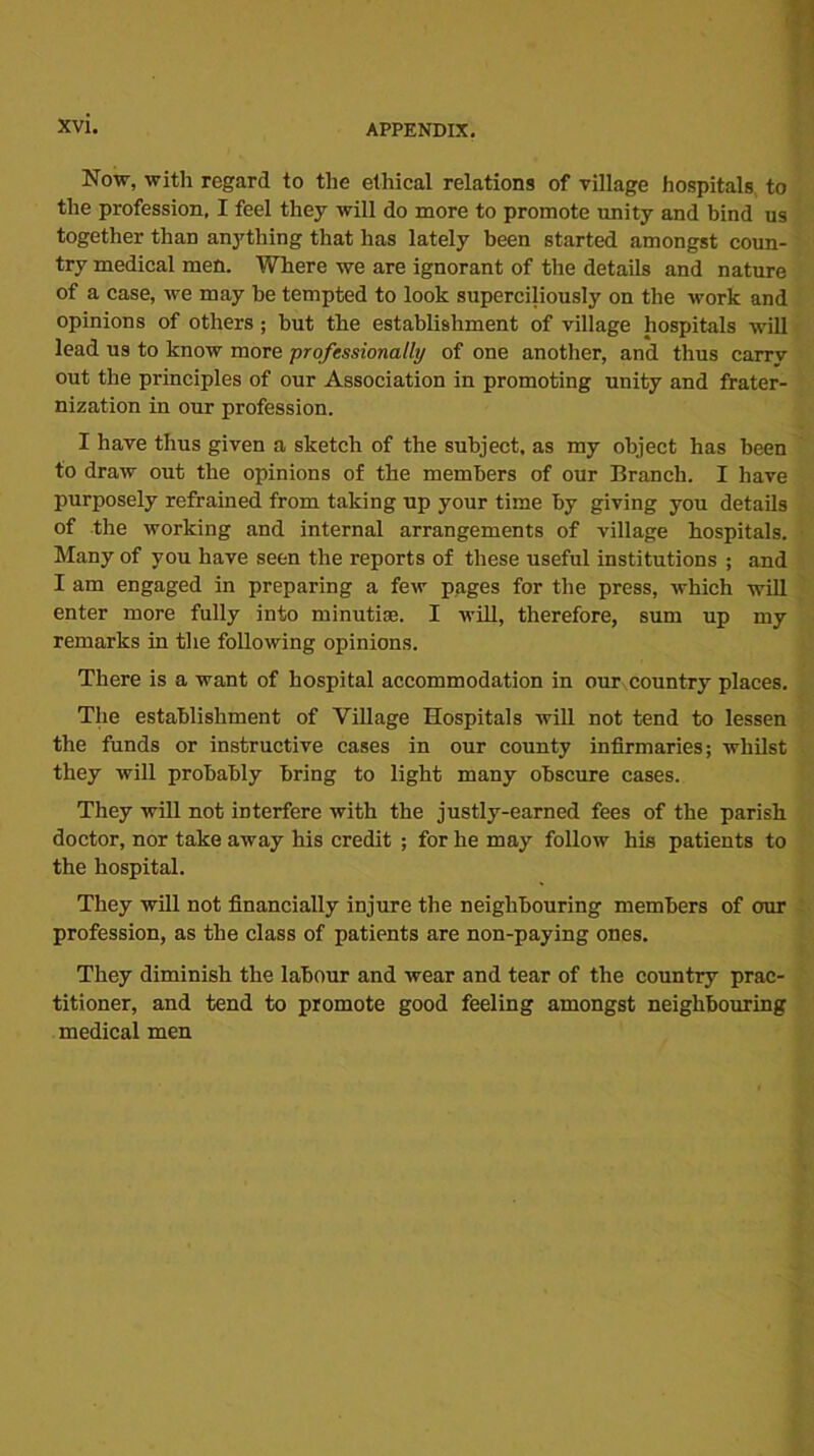 Now, with regard to the ethical relations of village hospitals to the profession, I feel they will do more to promote unity and bind us together than anything that lias lately been started amongst coun- try medical men. Where we are ignorant of the details and nature of a case, we may be tempted to look superciliously on the work and opinions of others ; but the establishment of village hospitals will lead us to know more professionally of one another, and thus carrv out the principles of our Association in promoting unity and frater- nization in our profession. I have thus given a sketch of the subject, as my object has been to draw out the opinions of the members of our Branch. I have purposely refrained from taking up your time by giving you details of the working and internal arrangements of village hospitals. Many of you have seen the reports of these useful institutions ; and I am engaged in preparing a few pages for the press, which will enter more fully into minutiae. I will, therefore, sum up my remarks in the following opinions. There is a want of hospital accommodation in our country places. The establishment of Village Hospitals will not tend to lessen the funds or instructive cases in our county infirmaries; whilst they will probably bring to light many obscure cases. They will not interfere with the justly-earned fees of the parish doctor, nor take away his credit ; for he may follow his patients to the hospital. They will not financially injure the neighbouring members of our profession, as the class of patients are non-paying ones. They diminish the labour and wear and tear of the country prac- titioner, and tend to promote good feeling amongst neighbouring medical men