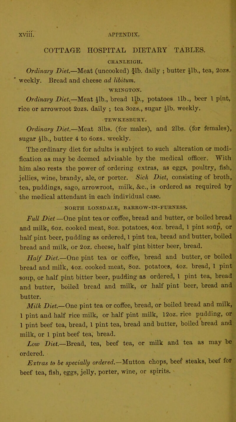 COTTAGE HOSPITAL DIETARY TABLES. CRANLEIGH. Ordinary Diet.—Meat (uncooked) fib. daily ; butter ilb., tea, 2ozs. ' weekly. Bread and cheese ad libitum. WRINGTON. Ordinary Diet.—Meat jib., bread Ub„ potatoes lib., beer 1 pint, rice or arrowroot 2ozs. daily ; tea 3ozs., sugar jib. weekly. TEWKESBURY. Ordinary Diet.—Meat 3lbs. (for males), and 21bs. (for females), sugar jib., butter 4 to 6ozs. weekly. The ordinary diet for adults is subject to such alteration or modi- fication as may be deemed advisable by the medical officer. With him also rests the power of ordering extras, as eggs, poultry, fish, jellies, wine, brandy, ale, or porter. Sic/c Diet, consisting of broth, tea, puddings, sago, arrowroot, milk, &c., is ordered as required by the medical attendant in each individual case. NORTH LONSDALE, BARROW-IN-FURNESS. Full Diet—One pint tea or coffee, bread and butter, or boiled bread and milk, 6oz. cooked meat, 8oz. potatoes, 4oz. bread, 1 pint soUp, or half pint beer, pudding as ordered, 1 pint tea, bread and butter, boiled bread and milk, or 2oz. cheese, half pint bitter beer, bread. Half Diet.—One pint tea or coffee, bread and butter, or boiled bread and milk, 4oz. cooked meat, 8oz. potatoes, 4oz. bread, 1 pint soup, or half pint bitter beer, pudding as ordered, 1 pint tea, bread and butter, boiled bread and milk, or half pint beer, bread and butter. Milk Diet.—One pint tea or coffee, bread, or boiled bread and milk, 1 pint and half rice milk, or half pint milk, 12oz. rice pudding, or 1 pint beef tea, bread, 1 pint tea, bread and butter, boiled bread and milk, or 1 pint beef tea, bread. Low Diet.—Bread, tea, beef tea, or milk and tea as may be ordered. Extras to be specially ordered.—Mutton chops, beef steaks, beef for beef tea, fish, eggs, jelly, porter, wine, or spirits.