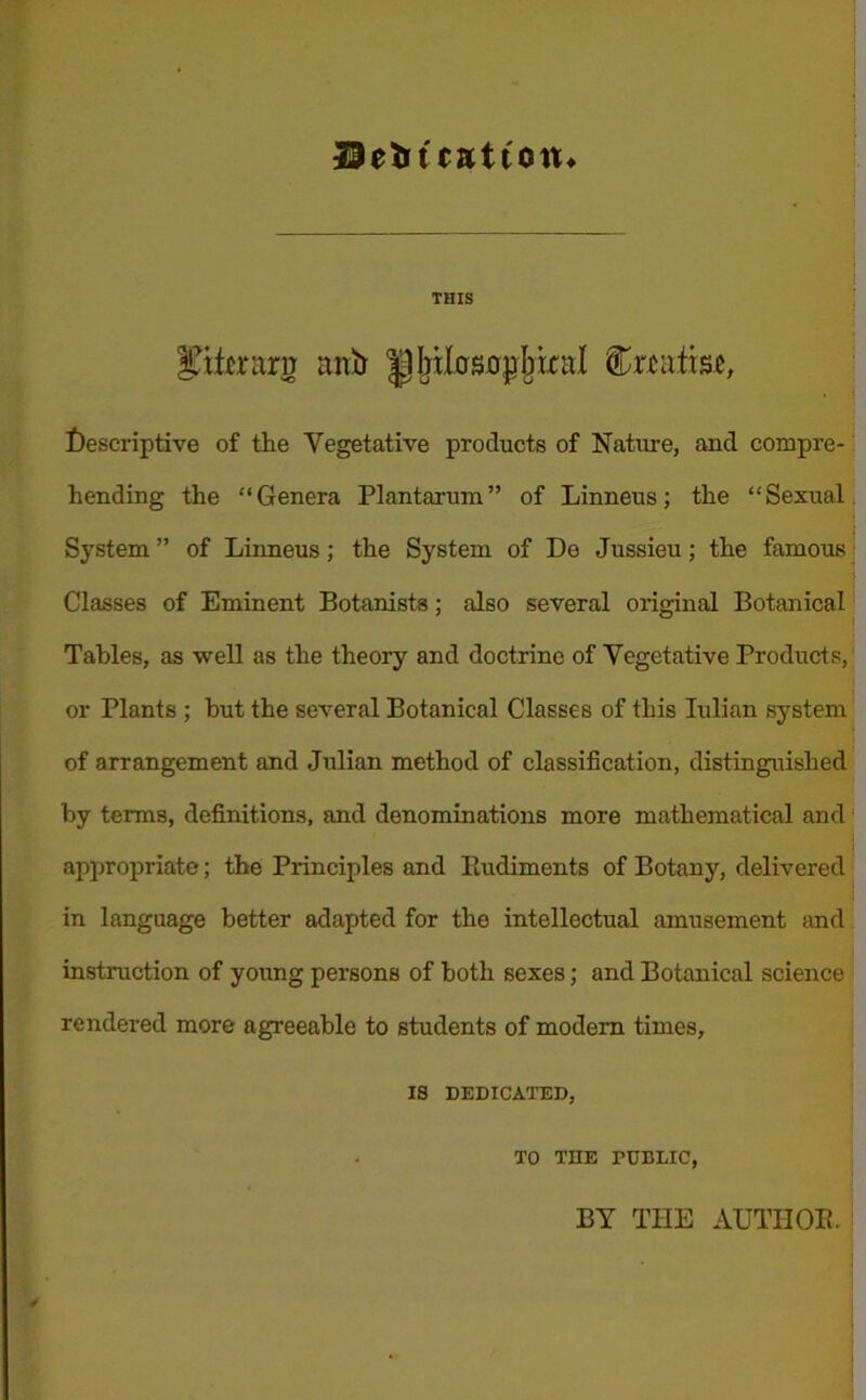 29eto teat ton* THIS Iftterg nirb brlosDp b tral treatise, Descriptive of the Vegetative products of Nature, and compre- hending the “Genera Plantarum” of Linneus; the “Sexual System ” of Linneus; the System of De Jussieu; the famous Classes of Eminent Botanists; also several original Botanical Tables, as well as the theory and doctrine of Vegetative Products, or Plants ; hut the several Botanical Classes of this Iulian system of arrangement and Julian method of classification, distinguished by terms, definitions, and denominations more mathematical and appropriate; the Principles and lludiments of Botany, delivered in language better adapted for the intellectual amusement and instruction of young persons of both sexes; and Botanical science rendered more agreeable to students of modem times, IS DEDICATED, TO THE PUBLIC, BY THE AUTIIOE.