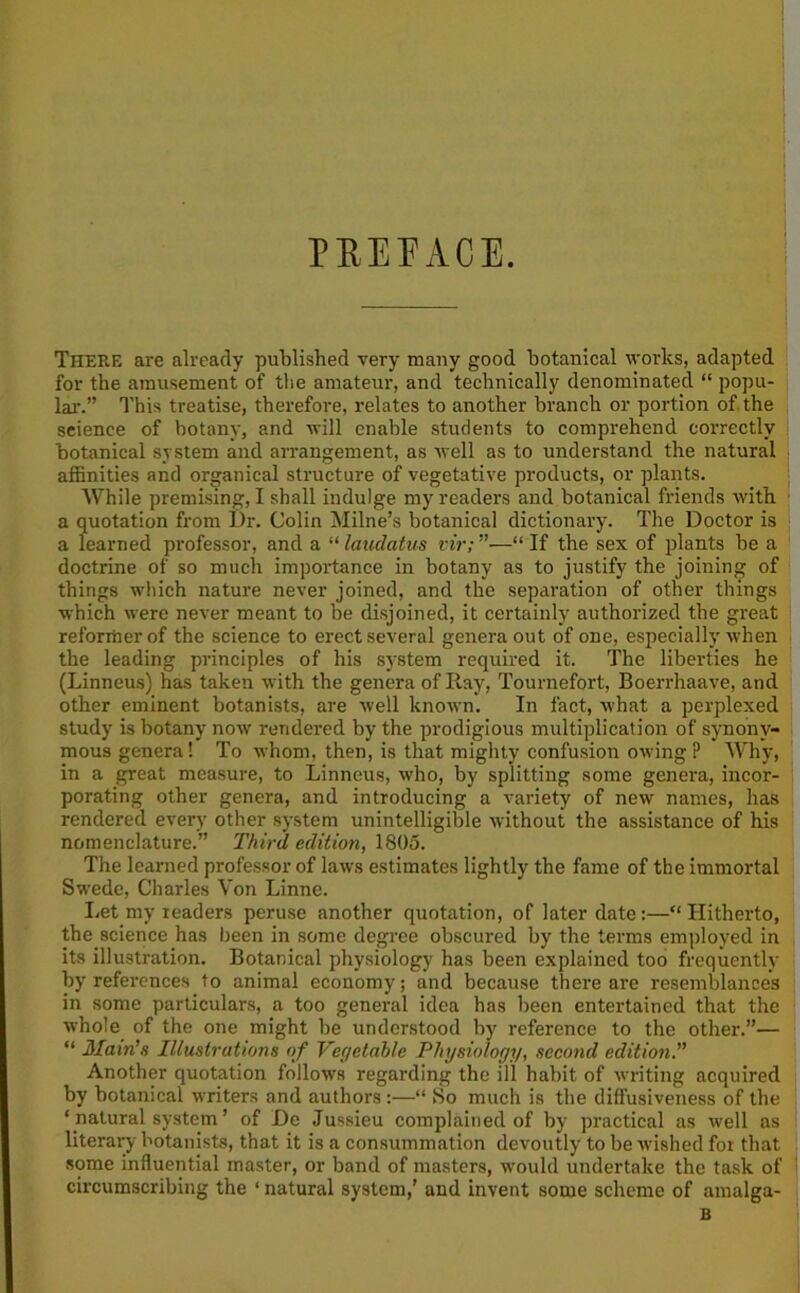 PEE FACE. There are already published very many good botanical works, adapted for the amusement of the amateur, and technically denominated “ popu- lar.” This treatise, therefore, relates to another branch or portion of the science of botany, and will enable students to comprehend correctly botanical system and arrangement, as well as to understand the natural affinities and organical structure of vegetative products, or plants. While premising, I shall indulge my readers and botanical friends with a quotation from Dr. Colin Milne’s botanical dictionary. The Doctor is a learned professor, and a “laudatus vir;”—“If the sex of plants be a doctrine of so much importance in botany as to justify the joining of things which nature never joined, and the separation of other things which were never meant to be disjoined, it certainly authorized the great reformer of the science to erect several genera out of one, especially when the leading principles of his system required it. The liberties he (Linneus) has taken with the genera of Ray, Tournefort, Boerrhaave, and other eminent botanists, are well known. In fact, what a perplexed study is botany now rendered by the prodigious multiplication of synony- mous genera! To whom, then, is that mighty confusion owing? Why, in a great measure, to Linneus, who, by splitting some genera, incor- porating other genera, and introducing a variety of new names, has rendered every other system unintelligible without the assistance of his nomenclature.” Third edition, 1805. The learned professor of laws estimates lightly the fame of the immortal Swede, Charles Von Linne. Let my readers peruse another quotation, of later date:—“ Hitherto, the science has been in some degree obscured by the terms employed in its illustration. Botanical physiology has been explained too frequently by references to animal economy; and because there are resemblances in some particulars, a too general idea has been entertained that the whole of the one might be understood by reference to the other.”— “ Main's Illustrations of Vegetable Physiology, second edition.” Another quotation follows regarding the ill habit of writing acquired by botanical writers and authors :—“ So much is the diffusiveness of the ‘ natural system ’ of De Jussieu complained of by practical as well as literary botanists, that it is a consummation devoutly to be wished for that some influential master, or band of masters, would undertake the task of circumscribing the ‘ natural system,’ and invent some scheme of amalga- B