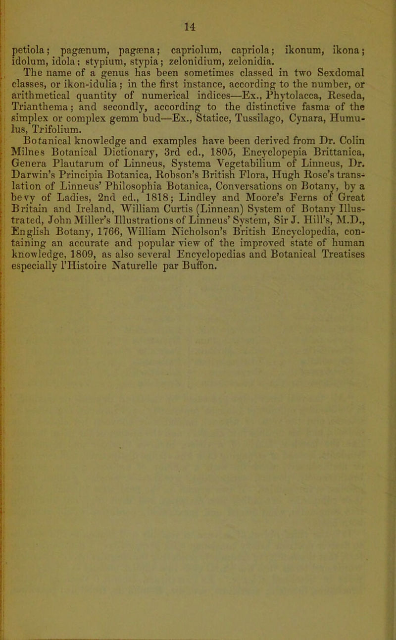 petiola; pagfcnum, pagama; capriolum, capriola; ikonum, ikona; idolum, idola; stypium, stypia; zelonidium, zelonidia. The name of a genus has been sometimes classed in two Sexdomal classes, or ikon-idulia; in the first instance, according to the number, or arithmetical quantity of numerical indices—Ex., Phytolacca, Reseda, Trianthema; and secondly, according to the distinctive fasma of the simplex or complex gemm bud—Ex., Statice, Tussilago, Cynara, Humu- lus, Trifolium. Botanical knowledge and examples have been derived from Dr. Colin Milnes Botanical Dictionary, 3rd ed., 1805, Encyclopepia Brittanica, Genera Plautarum of Linneus, Systema Vegetabilium of Linneus, Dr. Darwin’s Principia Botanica, Robson’s British Flora, Hugh Rose’s trans- lation of Linneus’ Philosophia Botanica, Conversations on Botany, by a bevy of Ladies, 2nd ed., 1818; Lindley and Moore’s Ferns of Great Britain and Ireland, William Curtis (Linnean) System of Botany Illus- trated, John Miller’s Illustrations of Linneus’ System, Sir J. Hill’s, M.D., English Botany, 1766, William Nicholson’s British Encyclopedia, con- taining an accurate and popular view of the improved state of human knowledge, 1809, as also several Encyclopedias and Botanical Treatises especially l’Histoire Naturelle par Buifon.