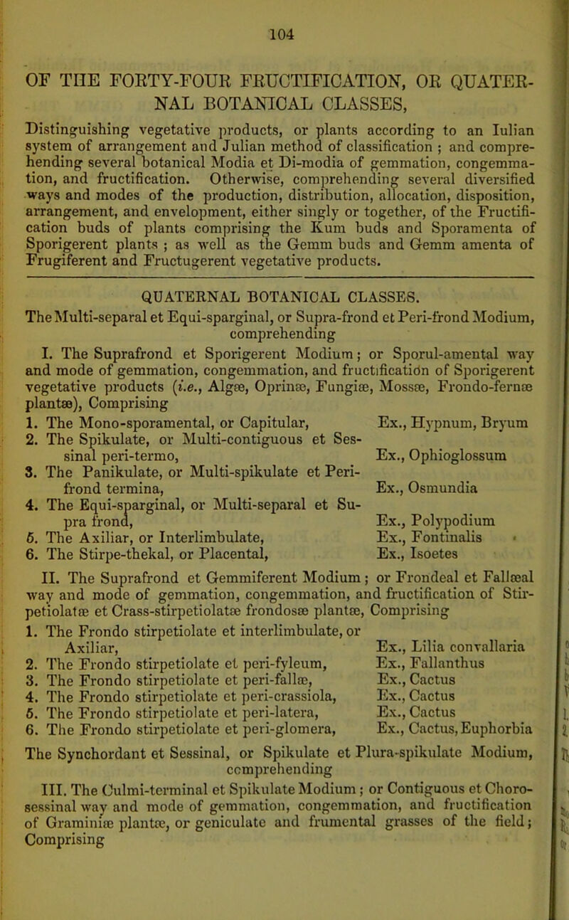 OF THE FORTY-FOUR FRUCTIFICATION, OR QUATER- NAL BOTANICAL CLASSES, Distinguishing vegetative products, or plants according to an Iulian system of arrangement and Julian method of classification ; and compre- hending several botanical Modia et Di-modia of gemmation, congemma- tion, and fructification. Otherwise, comprehending several diversified ways and modes of the production, distribution, allocation, disposition, arrangement, and envelopment, either singly or together, of the Fructifi- cation buds of plants comprising the Kum buds and Sporamenta of Sporigerent plants ; as well as the Gemm buds and Gemm amenta of Frugiferent and Fructugerent vegetative products. QUATERNAL BOTANICAL CLASSES. TheMulti-separal et Equi-sparginal, or Supra-frond et Peri-frond Modium, comprehending I. The Suprafrond et Sporigerent Modium; or Sporul-amental way and mode of gemmation, congemmation, and fructificatidn of Sporigerent vegetative products (i.e., Algae, 0prime, Fungise, Mossce, Frondo-fernae plantse), Comprising 1. The Mono-sporamental, or Capitular, 2. The Spikulate, or Multi-contiguous et Ses- sinal peri-termo, 3. The Panikulate, or Multi-spikulate et Peri- frond termina, 4. The Equi-sparginal, or Multi-separal et Su- pra frond, 5. The Axiliar, or Interlimbulate, 6. The Stirpe-thekal, or Placental, Ex., Hypnum, Bryum Ex., Ophioglossum Ex., Osmundia Ex., Polypodium Ex., Fontinalis Ex., Isoetes II. The Suprafrond et Gemmiferent Modium ; or Frondeal et Fallseal way and mode of gemmation, congemmation, and fructification of Stir- petiolatse et Crass-stirpetiolatse frondosm plantae, Comprising 1. The Frondo stirpetiolate et interlimbulate, or Axiliar, 2. The Frondo stirpetiolate et peri-fyleum, 3. The Frondo stirpetiolate et peri-fallae, 4. The Frondo stirpetiolate et peri-crassiola, 6. The Frondo stirpetiolate et peri-latera, 6. The Frondo stirpetiolate et peri-glomera, Ex., Lilia convallaria Ex., Fallanthus Ex., Cactus Ex., Cactus Ex., Cactus Ex., Cactus, Euphorbia The Synchordant et Sessinal, or Spikulate et Plura-spikulate Modium, comprehending III. The Oulmi-tcrminal et Spikulate Modium; or Contiguous et Choro- sessinal way and mode of gemmation, congemmation, and fructification of Graminiae plantoe, or geniculate and frumental grasses of the field; Comprising