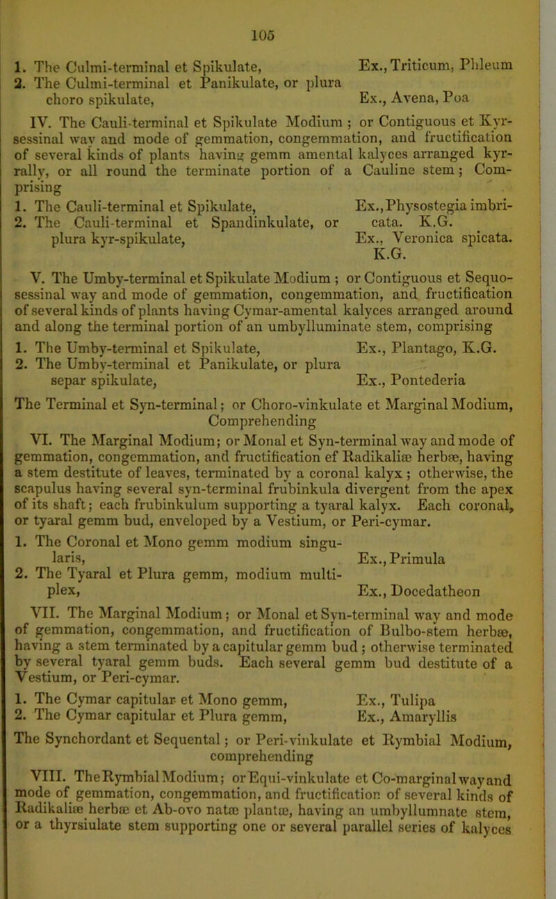 1. The Culmi-terminal et Spikulate, Ex., Triticum, Plileum 2. The Culmi-terminal et Panikulate, or plura choro spikulate, Ex., Avena, Poa IV. The Cauli-terminal et Spikulate Modium ; or Contiguous et Kvr- sessinal wav and mode of gemmation, congemmation, and Iructification of several kinds of plants having gemm amental kalyces arranged kyr- rally, or all round the terminate portion of a Cauline stem; Com- prising 1. The Cauli-terminal et Spikulate, Ex.,Physostegia imbri- 2. The Cauli-terminal et Spandinkulate, or cata. K.G. plura kyr-spikulate, Ex., Veronica spicata. K.G. V. The Umby-terminal et Spikulate Modium ; or Contiguous et Sequo- sessinal way and mode of gemmation, congemmation, and fructification of several kinds of plants having Cymar-amental kalyces arranged around and along the terminal portion of an umbylluminate stem, comprising 1. The Umby-terminal et Spikulate, Ex., Plantago, K.G. 2. The Umby-terminal et Panikulate, or plura separ spikulate, Ex., Pontederia The Terminal et Syn-terminal; or Choro-vinkulate et Marginal Modium, Comprehending VI. The Marginal Modium; orMonalet Syn-terminal way and mode of gemmation, congemmation, and fructification ef Radikali® herb®, having a stem destitute of leaves, terminated by a coronal kalyx ; otherwise, the scapulus having several syn-terminal frubinkula divergent from the apex of its shaft; each frubinkulum supporting a tyaral kalyx. Each coronal, or tyaral gemm bud, enveloped by a Vestium, or Peri-cymar. 1. The Coronal et Mono gemm modium singu- lars, Ex., Primula 2. The Tyaral et Plura gemm, modium multi- plex, Ex., Docedatheon VII. The Marginal Modium; or Monal et Syn-terminal way and mode of gemmation, congemmation, and fructification of Bulbo-stem herbse, having a 3tem terminated by a capitular gemm bud ; otherwise terminated by several tyaral gemm buds. Each several gemm bud destitute of a Vestium, or Peri-cymar. 1. The Cymar capitular- et Mono gemm, Ex., Tulipa 2. The Cymar capitular et Plura gemm, Ex., Amaryllis The Synchordant et Sequental; or Peri-vinkulate et Rymbial Modium, comprehending VIII. TheRymbialModium; orEqui-vinkulate et Co-marginalwayand mode of gemmation, congemmation, and fructification of several kinds of Radikalim herb® et Ab-ovo natfe plant®, having an umbyllumnate stem or a thyrsiulate stem supporting one or several parallel series of kalyces
