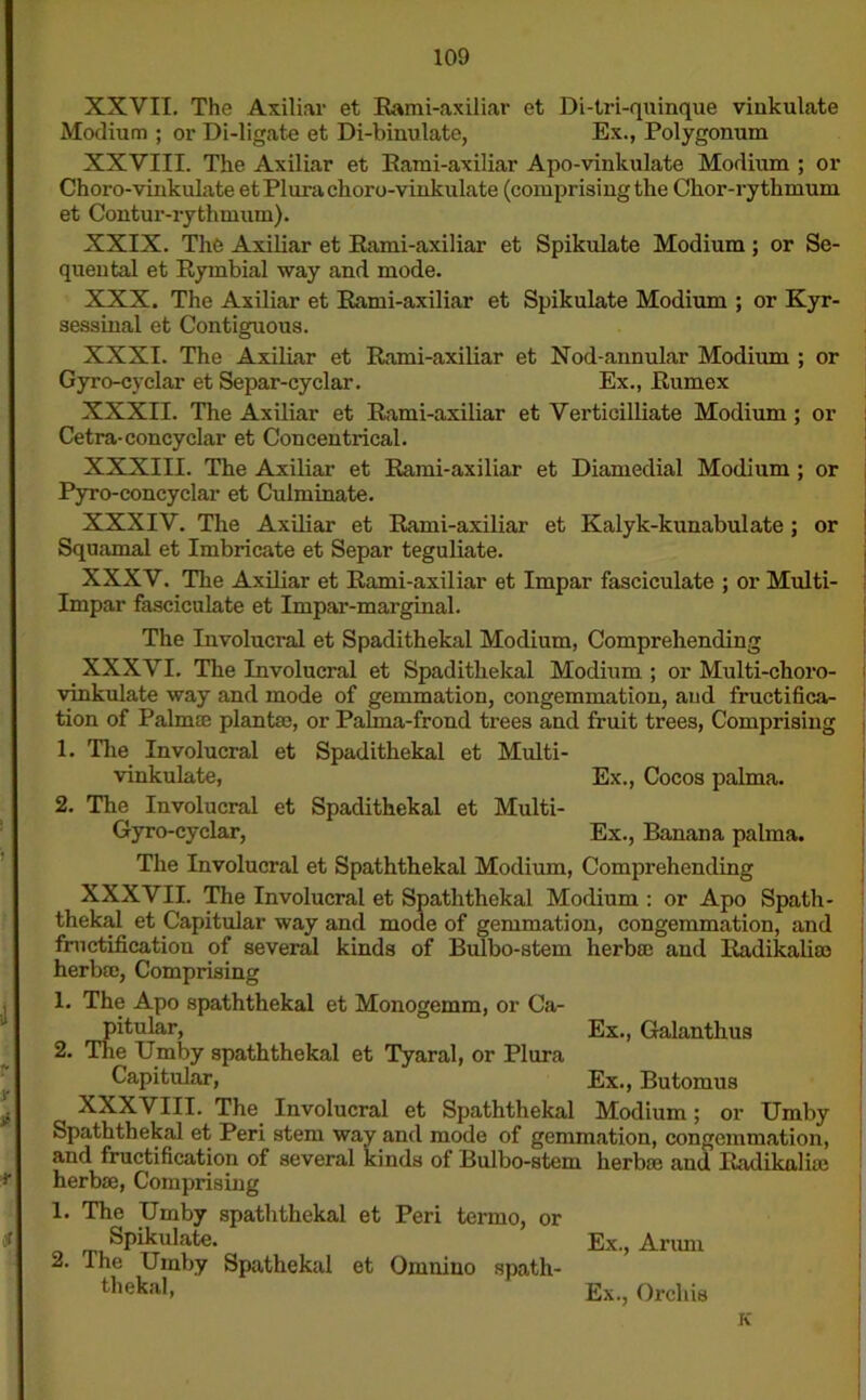 XXVII. The Axiliar et Rami-axiliar et Di-tri-quinque vinkulate Modium ; or Di-ligate et Di-binulate, Ex., Polygonum XXVIII. The Axiliar et Rami-axiliar Apo-vinkulate Modium ; or Choro-vinkulate etPlurachoro-vinkulate (comprising the Chor-rythmum et Contur-rythmum). XXIX. The Axiliar et Rami-axiliar et Spikulate Modium ; or Se- quental et Rymbial way and mode. XXX. The Axiliar et Rami-axiliar et Spikulate Modium ; or Kyr- sessinal et Contiguous. XXXI. The Axiliar et Rami-axiliar et Nod-annular Modium ; or Gyro-cyelar et Separ-cyclar. Ex., Rumex XXXII. The Axiliar et Rami-axiliar et Verticilliate Modium ; or Cetra-coney clar et Con centrical. XXXIII. The Axiliar et Rami-axiliar et Diamedial Modium ; or Pyro-concyclar et Culminate. XXXIV. The Axiliar et Rami-axiliar et Kalyk-kunabulate ; or Squamal et Imbricate et Separ teguliate. XXXV. The Axiliar et Rami-axiliar et Impar fasciculate ; or Multi- Impar fasciculate et Impar-marginal. The Involucral et Spadithekal Modium, Comprehending XXXVI. The Involucral et Spadithekal Modium ; or Multi-choro- vinkulate way and mode of gemmation, congemmation, aud fructifica- tion of Palmae plantsc, or Pahna-frond trees and fruit trees, Comprising 1. The Involucral et Spadithekal et Multi - vinkulate, Ex., Cocos palma. 2. The Involucral et Spadithekal et Multi- Gyro-cyclar, Ex., Banana palma. The Involucral et Spaththekal Modium, Comprehending XXXVII. The Involucral et Spaththekal Modium : or Apo Spath- thekal et Capitular way and mode of gemmation, congemmation, and fructification of several kinds of Bulbo-stem herbal aud Radikaliro herbre, Comprising 1. The Apo spaththekal et Monogemm, or Ca- pitular, Ex., Galanthus 2. The Umby spaththekal et Tyaral, or Plura Capitular, Ex., Butomus XXXVIII. The Involucral et Spaththekal Modium; or Umby Spaththekal et Peri stem way and mode of gemmation, congemmation, and fructification of several kinds of Bulbo-stem herbae and Radikalue herbae, Comprising 1. The Umby spaththekal et Peri termo, or Spikulate. Ex., Arum 2. I he Umby Spathekal et Omnino spath- thekal> Ex., Orchis K