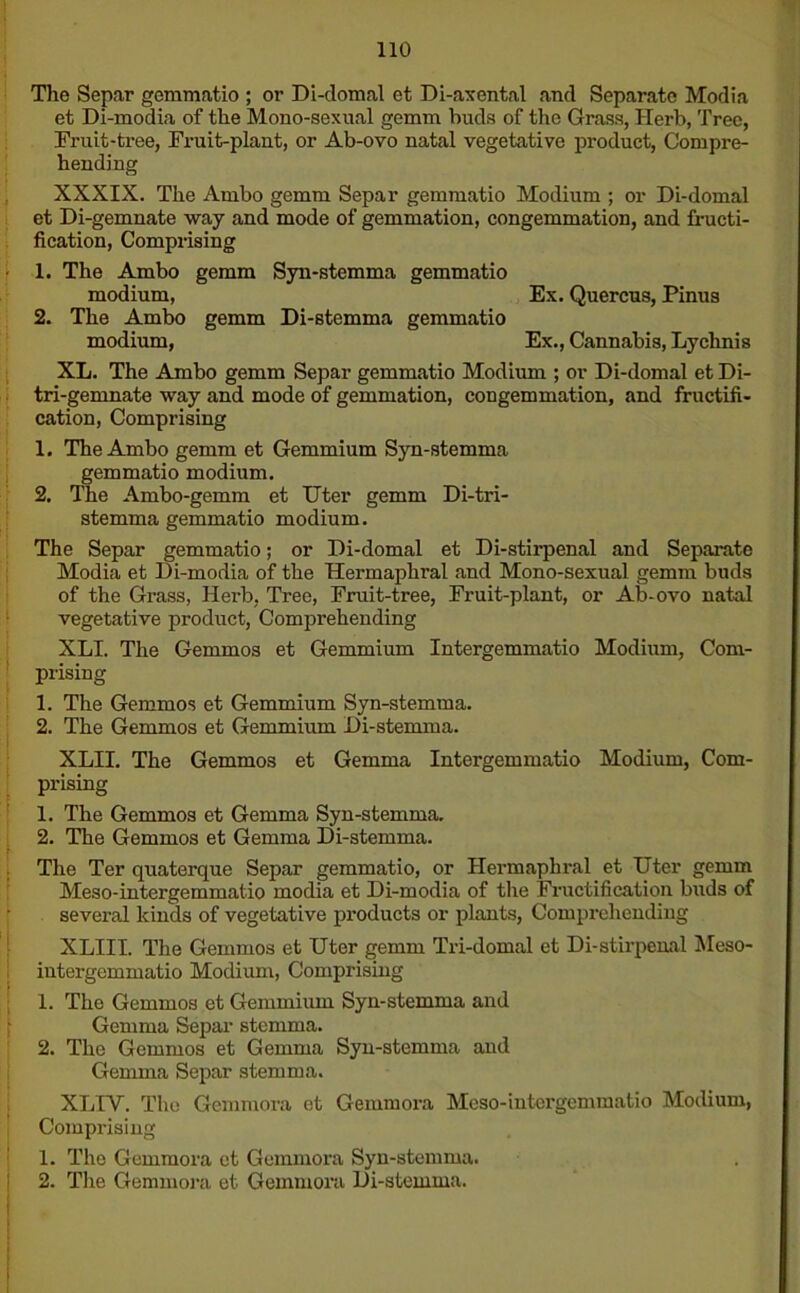 The Separ gemmatio ; or Di-domal et Di-axental and Separate Modia et Di-modia of the Mono-sexual gemm buds of the Grass, Herb, Tree, Trait-tree, Fruit-plant, or Ab-ovo natal vegetative product, Compre- hending XXXIX. The Ambo gemm Separ gemmatio Modium ; or Di-domal et Di-gemnate way and mode of gemmation, congemmation, and fructi- fication, Comprising 1. The Ambo gemm Syn-stemma gemmatio modium, Ex. Quercus, Pinus 2. The Ambo gemm Di-stemma gemmatio modium, Ex., Cannabis, Lychnis XL. The Ambo gemm Separ gemmatio Modium ; or Di-domal et Di- tri-gemnate way and mode of gemmation, congemmation, and fructifi- cation, Comprising 1. The Ambo gemm et Gemmium Syn-stemma gemmatio modium. 2. The Ambo-gemm et TTter gemm Di-tri- stemma gemmatio modium. The Separ gemmatio; or Di-domal et Di-stirpenal and Separate Modia et Di-modia of the Hermaphral and Mono-sexual gemm buds of the Grass, Herb, Tree, Fruit-tree, Fruit-plant, or Ab-ovo natal vegetative product, Comprehending XLI. The Gemmos et Gemmium Intergemmatio Modium, Com- prising 1. The Gemmos et Gemmium Syn-stemma. 2. The Gemmos et Gemmium Di-stemma. XLII. The Gemmos et Gemma Intergemmatio Modium, Com- prising 1. The Gemmos et Gemma Syn-stemma. 2. The Gemmos et Gemma Di-stemma. The Ter quaterque Separ gemmatio, or Hermaphral et Uter gemm Meso-intergemmatio modia et Di-modia of the Fructification buds of several kinds of vegetative products or plants, Comprehending XLIII. The Gemmos et Uter gemm Tri-domal et Di-stirpenal Meso- intergemmatio Modium, Comprising 1. The Gemmos et Gemmium Syn-stemma and Gemma Separ stemma. 2. The Gemmos et Gemma Syn-stemma and Gemma Separ stemma. XLIY. The Gemiuora et Geiumora Meso-intergemmatio Modium, Comprising 1. The Gemmora et Gemmora Syn-stemma. 2. The Gemmora et Gemmora Di-stemma.