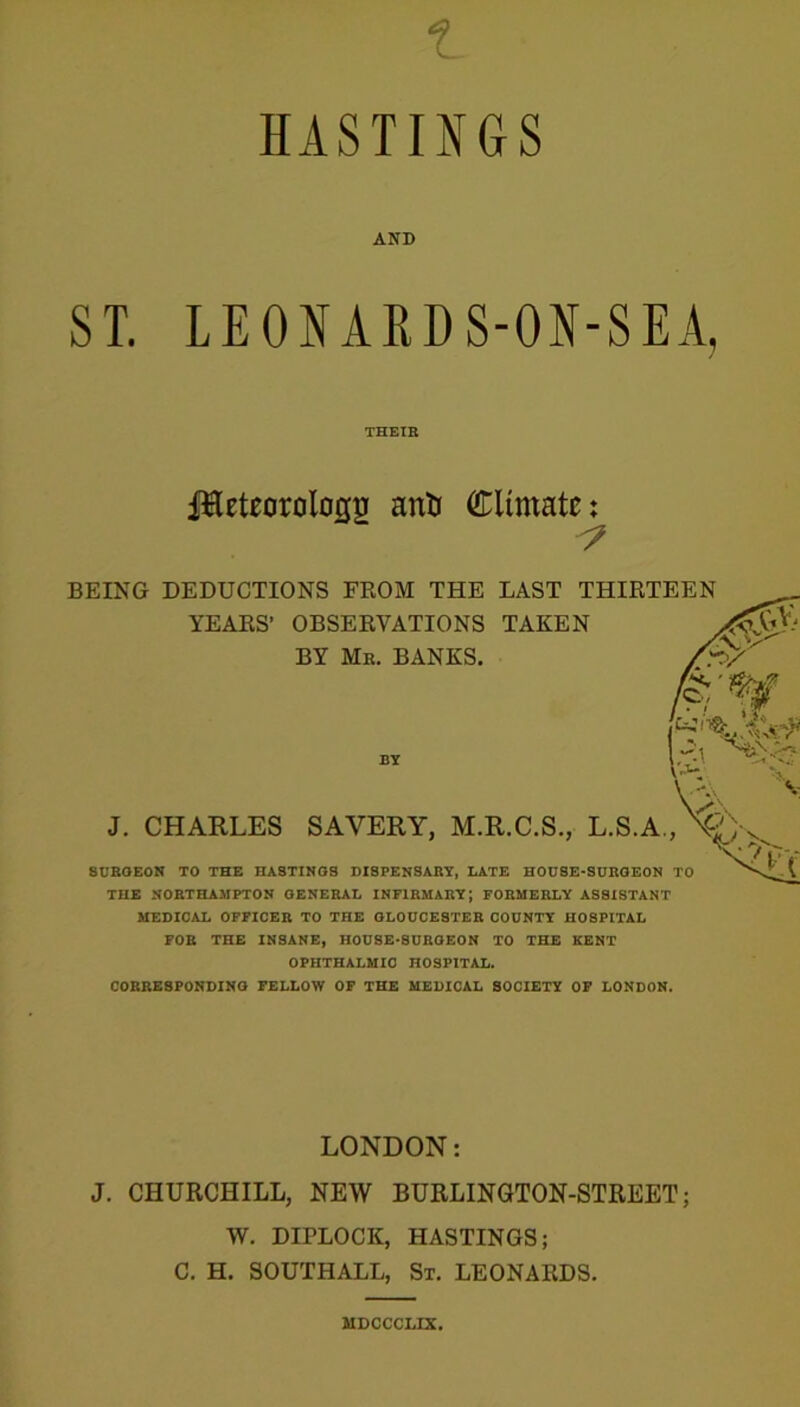 HASTINGS AND ST. LEONARDS-ON-SEA, THEIR ffteteorolo(j|j anti Climate; BEING DEDUCTIONS FROM THE LAST THIRTEEN YEARS’ OBSERVATIONS TAKEN BY Me. BANKS. J. CHARLES SAVERY, M.R.C.S., L.S.A., SURGEON TO THE HASTINGS DISPENSARY, LATE HOUSE-SURGEON TO THE NORTHAMPTON GENERAL INFIRMARY; FORMERLY ASSISTANT MEDICAL OFFICER TO THE GLOUCESTER COUNTY HOSPITAL FOR THE INSANE, HOUSE-SURGEON TO THE KENT OPHTHALMIC HOSPITAL. CORRESPONDING FELLOW OF THE MEDICAL SOCIETY OF LONDON. LONDON: J. CHURCHILL, NEW BURLINGTON-STREET; W. DIPLOCK, HASTINGS; C. H. SOUTHALL, St. LEONARDS. MDCCCLIX.